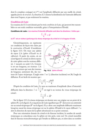 dont le complexe conjugué est F ∗ ) est l’amplitude diffractée par une maille du cristal,
appelée facteur de structure. La fonction I ( s ) donne la distribution de l’intensité diffractée
dans tout l’espace, et pas seulement les maxima.

Conditions de Laüe
Les maxima de I ( s ) sont donnés par les trois conditions de Laüe, qui peuvent être rassemblées en une seule condition vectorielle, grâce à l’interprétation d’Ewald.
Conditions de Laüe : Les maxima d’intensité diffractée sont dans les directions s telles que :
s − s0
5 H∗
l
où H ∗ est un vecteur quelconque du réseau réciproque du cristal et l la longueur d’onde.

Géométriquement, on représente
P'
ces conditions de façon très claire par
la construction d’Ewald. Considérons
s/ l
H*
la ﬁgure 13.5. On trace une sphère
de rayon 1/l (sphère d’Ewald ou de
q
s 0/ l
s 0/ l
P1
réﬂexion). À partir du centre, où est
q
censé ﬁgurer le cristal, les divers rayons
(hkl)
de cette sphère sont les vecteurs diffub*
1/ l
sés s mesurés en unité 1/l. Comme
a*
l est une longueur, ces vecteurs s /l
sont des vecteurs qui sont des inverses
Fig. 13.5. Sphère d’Ewald.
de longueur, autrement dit, des vecteurs de l’espace réciproque. L’angle entre s et s 0 (direction incidente) est 2u, l’angle de
diffusion. Il est facile de montrer que :
sin u
s − s0
52
l
l
D’après les condition de Laüe, il y aura un maximum d’amplitude (donc d’intensité)
s − s0
est égal à un vecteur du réseau réciproque du
diffractée dans la direction s si
l
cristal :
s − s0
5 H∗
l
Sur la ﬁgure 13.5, le réseau réciproque est dessiné avec son origine sur un point de la
sphère (P1 sur la ﬁgure). Les équations de Laüe signiﬁent que H ∗ doit avoir son extrémité
sur un nœud réciproque (P sur la ﬁgure). Il y a donc une amplitude diffractée maximum
lorsqu’un nœud du réseau réciproque est sur la sphère d’Ewald et le rayon diffracté s a
alors la direction du rayon de la sphère aboutissant en ce point commun.
Pour une orientation donnée du cristal et du faisceau incident, le nombre de nœuds
réciproques en coïncidence avec la sphère est très petit, voire nul. Un cristal immobile
dans le faisceau monochromatique qui l’irradie ne diffracte pas, ou alors dans un nombre
13. ∗ DIFFRACTION DES RAYONS X PAR LES CRISTAUX (RADIOCRISTALLOGRAPHIE)

411

 