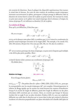 très restreint de directions. Aussi, la plupart des dispositifs expérimentaux font tourner
le cristal dans le faisceau. Au cours de cette rotation, de nombreux nœuds réciproques
traversent successivement la sphère, provoquant à chaque passage la diffraction dans la
direction du vecteur liant le centre de la sphère au point traversé. En tournant le cristal,
on peut ainsi amener sur la sphère tout nœud réciproque dont la distance à l’origine du
réseau réciproque P1 est inférieure au diamètre 2/l de la sphère.

La relation de Bragg
Pour qu’il y ait diffraction, il faut donc que :

Or, on a vu que :

s − s0
5 H∗
l

1
dhkl
où dhkl est la distance entre plans (hkl), à condition que h, k et l soient les coordonnées du
premier nœud réciproque rencontré sur la rangée [hkl]∗ . Par exemple, si les nœuds 112,
224, 336 existent, hkl peut être 112, mais pas 224, 336, etc. Or, dans la condition :

| H ∗ | 5 |h a ∗ 1 k b ∗ 1 l c ∗ | 5

s − s0
5 H∗
l
H ∗ est un vecteur quelconque du réseau réciproque ; on peut avoir n’importe quel multiple
n des hkl les plus petits possibles. Alors :
n
| H ∗ | 5 n|h a ∗ 1 k b ∗ 1 l c ∗ | 5
dhkl
n étant le facteur entier commun aux coordonnées réciproques hkl.
On déduit donc :
n
s − s0
5
l
dhkl
n
2 sin u
5
l
dhkl
Relation de Bragg :

2dhkl sin u 5 nl

Il est d’usage d’écrire plutôt :
2dnh,nk,nl sin u 5 l
dhkl
. On parlera alors de « plans » (200), (220), (222), (333), etc., pour que
n
la correspondance avec les nœuds réciproques hkl∗ soit complète. Géométriquement, la
relation de Bragg signiﬁe que les atomes du cristal donnent des maxima d’interférence
lorsque u, la moitié de l’angle de diffusion, paraît être l’angle de réﬂexion sur des plans
réticulaires (hkl) constitués par ces atomes. Ainsi, on constate que lorsque le faisceau
incident fait un angle u avec un plan réticulaire d’indices (hkl), il y aura une amplitude
diffractée non nulle dans la direction qui se trouve dans le plan qui contient la direction
incidente et la direction perpendiculaire aux plans réticulaires de la famille (hkl) (plan de
où dnh,nk,nl 5

412

 