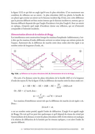 la ﬁgure 13.5) et qui fait un angle égal u avec le plan réticulaire. C’est exactement une
condition de réﬂexion sur un miroir : le plan réticulaire (hkl) (ou plutôt, la famille de
ces plans) agit comme un miroir sur le faisceau incident (ﬁg 13.6a), avec cette différence
que le pinceau diffracté est bien moins intense que le faisceau incident et, surtout, que ce
faisceau diffracté disparaît dès que l’angle d’incidence n’est plus l’angle u. Avec un miroir
en optique, n’importe quel angle d’incidence donne une réﬂexion, qui est d’intensité
comparable à l’intensité incidente.

Démonstration directe de la relation de Bragg
Les interférences sont constructives lorsque les maxima d’amplitude s’additionnent, c’està-dire que les maxima d’ondes différentes arrivent en même temps aux mêmes points de
l’espace. Autrement dit, la différence de marche entre deux ondes doit être égale à un
nombre entier de longueurs d’onde, nl.
a

b
s0
E
θ
(hkl)

θ

θ
λ

A

θ D
θ

θ
C

dhkl

B

dhkl

Fig. 13.6. a. Réﬂexion sur les plans réticulaires (hkl). b. Démonstration de la loi de Bragg.

On note d la distance entre les plans réticulaires de la famille (hkl) et l la longueur
d’onde des rayons X. Sur la ﬁgure 13.6b, la différence de marche entre les deux ondes est :
D 5 AB 1 BC − AE 5 2AB − AE 5

2d
− 2AD cos u
sin u

Or : AD 5 d / tan u, donc :
D52

d
(1 − cos2 u) 5 2d sin u
sin u

Les maxima d’interférence seront tels que la différence de marche D soit égale à nl.
Donc :
2d sin u 5 nl
n est un nombre entier positif, appelé l’ordre de diffraction. L’angle u est appelé angle
de Bragg. On voit qu’il ne peut être quelconque et qu’il dépend du réseau du cristal par
l’intermédiaire de la distance d entre les plans réticulaires (hkl). Cette relation est analogue
à la relation de diffraction de la lumière par les réseaux optiques ; n est alors l’ordre du
spectre diffracté.
13. ∗ DIFFRACTION DES RAYONS X PAR LES CRISTAUX (RADIOCRISTALLOGRAPHIE)

413

 