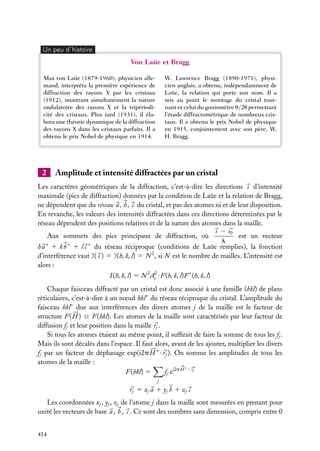 Un peu d´histoire

Von Laüe et Bragg
W. Lawrence Bragg (1890-1971), physicien anglais, a obtenu, indépendamment de
Laüe, la relation qui porte son nom. Il a
mis au point le montage du cristal tournant et celui du goniomètre u/2u permettant
l’étude diffractométrique de nombreux cristaux. Il a obtenu le prix Nobel de physique
en 1915, conjointement avec son père, W.
H. Bragg.

Max von Laüe (1879-1960), physicien allemand, interpréta la première expérience de
diffraction des rayons X par les cristaux
(1912), montrant simultanément la nature
ondulatoire des rayons X et la tripériodicité des cristaux. Plus tard (1931), il élabora une théorie dynamique de la diffraction
des rayons X dans les cristaux parfaits. Il a
obtenu le prix Nobel de physique en 1914.

2

Amplitude et intensité diffractées par un cristal

Les caractères géométriques de la diffraction, c’est-à-dire les directions s d’intensité
maximale (pics de diffraction) données par la condition de Laüe et la relation de Bragg,
ne dépendent que du réseau a , b , c du cristal, et pas des atomes ni et de leur disposition.
En revanche, les valeurs des intensités diffractées dans ces directions déterminées par le
réseau dépendent des positions relatives et de la nature des atomes dans la maille.
s − s0
est un vecteur
Aux sommets des pics principaux de diffraction, où
l
∗
∗
∗
h a 1 k b 1 l c du réseau réciproque (conditions de Laüe remplies), la fonction
d’interférence vaut Á( s ) 5 Á(h, k, l) 5 N 2 , si N est le nombre de mailles. L’intensité est
alors :
I (h, k, l) 5 N 2 A2 · F(h, k, l)F ∗ (h, k, l)
e
Chaque faisceau diffracté par un cristal est donc associé à une famille (hkl) de plans
réticulaires, c’est-à-dire à un nœud hkl∗ du réseau réciproque du cristal. L’amplitude du
faisceau hkl∗ due aux interférences des divers atomes j de la maille est le facteur de
structure F( H ) ≡ F(hkl). Les atomes de la maille sont caractérisés par leur facteur de
diffusion fj et leur position dans la maille rj .
Si tous les atomes étaient au même point, il sufﬁrait de faire la somme de tous les fj .
Mais ils sont décalés dans l’espace. Il faut alors, avant de les ajouter, multiplier les divers
fj par un facteur de déphasage exp(i2p H ∗ · rj ). On somme les amplitudes de tous les
atomes de la maille :
∗
fj ei2p H · rj
F(hkl) 5
j

rj 5 xj a 1 yj b 1 zj c
Les coordonnées xj , yj , zj de l’atome j dans la maille sont mesurées en prenant pour
unité les vecteurs de base a , b , c . Ce sont des nombres sans dimension, compris entre 0
414

 