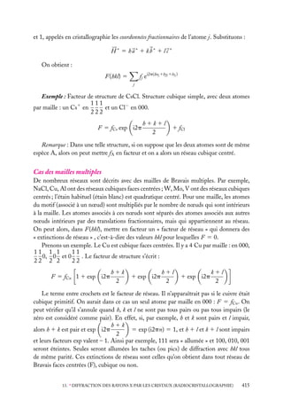 et 1, appelés en cristallographie les coordonnées fractionnaires de l’atome j. Substituons :
H ∗ 5 ha∗ 1 kb∗ 1 l c ∗
On obtient :
fj ei2p(hxj 1kyj 1lzj )

F(hkl) 5
j

Exemple : Facteur de structure de CsCl. Structure cubique simple, avec deux atomes
111
par maille : un Cs1 en
et un Cl− en 000.
222
F 5 fCs exp i2p

h1k1l
2

1 fCl

Remarque : Dans une telle structure, si on suppose que les deux atomes sont de même
espèce A, alors on peut mettre fA en facteur et on a alors un réseau cubique centré.

Cas des mailles multiples
De nombreux réseaux sont décrits avec des mailles de Bravais multiples. Par exemple,
NaCl, Cu, Al ont des réseaux cubiques faces centrées ; W, Mo, V ont des réseaux cubiques
centrés ; l’étain habituel (étain blanc) est quadratique centré. Pour une maille, les atomes
du motif (associé à un nœud) sont multipliés par le nombre de nœuds qui sont intérieurs
à la maille. Les atomes associés à ces nœuds sont séparés des atomes associés aux autres
nœuds intérieurs par des translations fractionnaires, mais qui appartiennent au réseau.
On peut alors, dans F(hkl), mettre en facteur un « facteur de réseau » qui donnera des
« extinctions de réseau » , c’est-à-dire des valeurs hkl pour lesquelles F 5 0.
Prenons un exemple. Le Cu est cubique faces centrées. Il y a 4 Cu par maille : en 000,
11
11 1 1
0, 0 et 0
. Le facteur de structure s’écrit :
22 2 2
22
F 5 fCu 1 1 exp i2p

h1k
2

1 exp i2p

h1l
2

1 exp i2p

k1l
2

Le terme entre crochets est le facteur de réseau. Il n’apparaîtrait pas si le cuivre était
cubique primitif. On aurait dans ce cas un seul atome par maille en 000 : F 5 fCu . On
peut vériﬁer qu’il s’annule quand h, k et l ne sont pas tous pairs ou pas tous impairs (le
zéro est considéré comme pair). En effet, si, par exemple, h et k sont pairs et l impair,
h1k
5 exp (i2pn) 5 1, et h 1 l et k 1 l sont impairs
alors h 1 k est pair et exp i2p
2
et leurs facteurs exp valent – 1. Ainsi par exemple, 111 sera « allumée » et 100, 010, 001
seront éteintes. Seules seront allumées les taches (ou pics) de diffraction avec hkl tous
de même parité. Ces extinctions de réseau sont celles qu’on obtient dans tout réseau de
Bravais faces centrées (F), cubique ou non.
13. ∗ DIFFRACTION DES RAYONS X PAR LES CRISTAUX (RADIOCRISTALLOGRAPHIE)

415

 