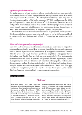 Effet de l’agitation thermique
En réalité, dans un cristal, les atomes vibrent continuellement avec des amplitudes
moyennes de vibration d’autant plus grandes que la température est élevée. Ces amplitudes moyennes sont de l’ordre de 0,1 Å à la température ordinaire. Or, les fréquences de
vibration des atomes, bien qu’élevées (au maximum 1013 Hz), sont beaucoup plus faibles
que les fréquences des rayons X (de l’ordre de 1018 Hz) : les rayons X « verront » donc la
conﬁguration instantanée des atomes. Mais tous les détecteurs (plaque photo, compteurs
proportionnels à gaz ou à scintillations ...) ont un temps de réponse si grand qu’on ne
pourra observer qu’une moyenne sur le temps de toutes ces conﬁgurations.
Le résultat des mesures donnera donc une intensité I ( s ) moyenne, dans laquelle FF ∗
doit être remplacé par une moyenne prise sur le temps et sur les différentes mailles. Il
en résulte que les pics d’intensité sont affaiblis et l’intensité un peu plus forte entre les
pics.

Théorie cinématique et théorie dynamique
Dans cette analyse rapide de la diffraction des rayons X par les cristaux, on n’a pas tenu
compte de l’absorption des rayons X par les atomes, ni des diffractions successives que peut
subir un pinceau déjà diffracté une première fois. Si on suppose que les rayons X ne sont
diffractés qu’une seule fois, la théorie est grandement simpliﬁée et a été appelée « théorie
cinématique » par Ewald. C’est la théorie que nous avons utilisée. Cette approximation
est très bonne car les rayons X diffractés une première fois sont déjà très peu intenses
et, en général, une deuxième diffraction est complètement négligeable. Toutefois, dans
des cristaux avec un haut degré de perfection (très peu de dislocations), les interférences
multiples peuvent renforcer des faisceaux diffractés deux fois : il faut alors faire appel
à une théorie plus générale, qu’Ewald a appelée « théorie dynamique ». Cette dernière
théorie est beaucoup plus compliquée et nécessite des approximations.
Un peu d´histoire

P.P. Ewald
Peter Paul Ewald (1890-1985), physicien
allemand, systématisa l’emploi de l’espace
réciproque dans la radiocristallographie et
introduisit la sphère de réﬂexion (1913).
Dans sa thèse de doctorat sous la direction de A. Sommerfeld (soutenue en 1912 à
l’Université de Munich), il chercha à expliquer à l’échelle atomique des lois de l’optique dans un milieu anisotrope, en assimi-

lant les atomes à des oscillateurs. De 1917 à
1925, il en déduisit une théorie dynamique
de la diffraction des rayons X dans les cristaux parfaits. Plus tard (1940), il introduisit en cristallographie la fonction de forme
et utilisa systématiquement la fonction d de
Dirac. Il montra la souplesse incomparable
de ces outils pour la description des réseaux
et l’usage de la transformation de Fourier.

13. ∗ DIFFRACTION DES RAYONS X PAR LES CRISTAUX (RADIOCRISTALLOGRAPHIE)

417

 