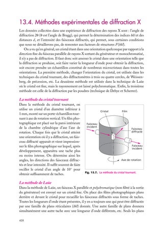 13.4. Méthodes expérimentales de diffraction X
Les données collectées dans une expérience de diffraction des rayons X sont : l’angle de
diffraction 2u (u est l’angle de Bragg), qui permet la détermination des indices hkl et des
distances d, et l’intensité des faisceaux diffractés, qui permet, sous certaines conditions
que nous ne détaillerons pas, de remonter aux facteurs de structures F(hkl).
On a vu qu’en général, un cristal étant dans une orientation quelconque par rapport à la
direction ﬁxe du faisceau parallèle de rayons X sortant du générateur et monochromatisé,
il n’y a pas de diffraction. Il faut donc soit amener le cristal dans une orientation telle que
la diffraction se produise, soit faire varier la longueur d’onde pour obtenir la diffraction,
soit encore prendre un échantillon constitué de nombreux microcristaux dans toutes les
orientations. La première méthode, changer l’orientation du cristal, est utilisée dans les
techniques du cristal tournant, des diffractomètres à trois ou quatre cercles, de Weissenberg, de précession, etc. La deuxième méthode est utilisée dans la technique de Laüe
où le cristal est ﬁxe, mais le rayonnement est laissé polychromatique. Enﬁn, la troisième
méthode est celle de la diffraction par les poudres (technique de Debye et Scherrer).

La méthode du cristal tournant
Dans la méthode du cristal tournant, on
utilise un cristal d’un diamètre inférieur à
1 mm, monté sur un porte-échantillon tournant à axe de rotation vertical. Un ﬁlm photographique est placé sur la paroi intérieure
de la chambre cylindrique d’axe l’axe de
rotation. Chaque fois que le cristal atteint
une orientation où il y a diffraction, un faisceau diffracté apparaît et vient impressionner le ﬁlm photographique sur lequel, après
développement, apparaîtra une tache plus
ou moins intense. On détermine ainsi les
angles, les directions des faisceaux diffractés et leur intensité. Il sufﬁt souvent de faire
osciller le cristal d’un angle de 10◦ pour
obtenir sufﬁsamment de taches.

Cristal

Faisceau
incident

Film

Faisceau
diffracté

Faisceau
incident

Axe de rotation

Fig. 13.7. La méthode du cristal tournant.

La méthode de Laüe
Dans la méthode de Laüe, un faisceau X parallèle et polychromatique (non ﬁltré à la sortie
du générateur) est envoyé sur un cristal ﬁxe. On place des ﬁlms photographiques plans
derrière et devant le cristal pour recueillir les faisceaux diffractés sous forme de taches.
Toutes les longueurs d’onde étant présentes, il y en a toujours une qui peut être diffractée
par une famille de plans réticulaires (hkl) donnée. Une autre famille de plans donnera
simultanément une autre tache avec une longueur d’onde différente, etc. Seuls les plans
418

 