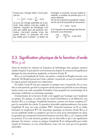 D’autre part, l’énergie totale E d’une particule est :
p2
1
1 Ep (x)
E 5 mv2 1 Ep (x) 5
2
2m
où Ep (x) est l’énergie potentielle de la particule. Cette relation n’est plus valable en
relativité ; l’équation de Schrödinger n’est
donc pas valable pour des particules relativistes, c’est-à-dire animées d’une très
grande vitesse ; en particulier, elle n’est
pas valable pour le photon. La relation de

de Broglie, en revanche, est aussi valable en
relativité, à condition de prendre pour m la
masse relativiste.
On tire de l’expression précédente l’expression du carré de la quantité de mouvement :
p2 5 2m[E − Ep (x)]
D’où l’équation de Schrödinger des états stationnaires à une dimension :
8p2 m
≠2 C
5 − 2 [E − Ep (x)]·C(x)
2
≠x
h

2.3. Signiﬁcation physique de la fonction d’onde
C(x, y, z)
Avant de chercher les solutions de l’équation de Schrödinger dans quelques systèmes
simples (chapitre 3), puis dans le cas d’un atome (au chapitre 4), examinons la signiﬁcation
physique de cette mystérieuse amplitude, ou fonction d’onde, C.
C(x, y, z) est l’amplitude de l’onde « de matière » (onde de de Broglie) associée à une
particule. De Broglie pensait que l’onde « pilotait » la particule, un peu à la manière dont
les vagues peuvent transporter une embarcation.
En réalité, l’onde C n’est pas surajoutée en quelque sorte à la particule. En un sens,
elle est cette particule, qui doit se comporter tantôt comme une particule au sens classique,
tantôt comme une onde susceptible d’interférer. Cette propriété est caractéristique de la
mécanique ondulatoire ou mécanique quantique.
L’interprétation de la fonction d’onde a été suggérée par l’analogie avec l’amplitude
en optique. En optique, on utilise, dans les calculs d’interférence et de diffraction, une
fonction C(x, y, z) analogue, l’amplitude lumineuse, souvent sous forme complexe r eiu
pour la commodité des calculs. La grandeur observable expérimentalement n’est jamais
l’amplitude C mais son carré complexe CC∗ , l’intensité lumineuse (si C est réelle,
l’intensité est simplement C2 ). En mécanique quantique, la fonction d’onde C(x, y, z)
est une amplitude (réelle ou complexe), qui n’est ici aussi qu’un intermédiaire de calcul.
La grandeur qui correspond à l’intensité lumineuse sera donc |C(x, y, z)|2 , toujours réelle
(et positive). C’est cette dernière grandeur qui est observable et qui a une signiﬁcation
physique. En résumé : comme en optique, l’amplitude C est indispensable pour rendre
compte de l’existence, ou non, d’interférences, mais c’est son carré qui est la grandeur
observable.
42

 