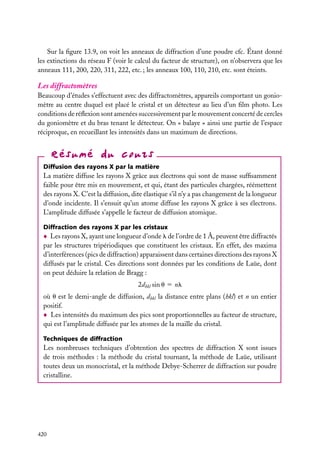 Sur la ﬁgure 13.9, on voit les anneaux de diffraction d’une poudre cfc. Étant donné
les extinctions du réseau F (voir le calcul du facteur de structure), on n’observera que les
anneaux 111, 200, 220, 311, 222, etc. ; les anneaux 100, 110, 210, etc. sont éteints.

Les diffractomètres
Beaucoup d’études s’effectuent avec des diffractomètres, appareils comportant un goniomètre au centre duquel est placé le cristal et un détecteur au lieu d’un ﬁlm photo. Les
conditions de réﬂexion sont amenées successivement par le mouvement concerté de cercles
du goniomètre et du bras tenant le détecteur. On « balaye » ainsi une partie de l’espace
réciproque, en recueillant les intensités dans un maximum de directions.

Diffusion des rayons X par la matière

La matière diffuse les rayons X grâce aux électrons qui sont de masse sufﬁsamment
faible pour être mis en mouvement, et qui, étant des particules chargées, réémettent
des rayons X. C’est la diffusion, dite élastique s’il n’y a pas changement de la longueur
d’onde incidente. Il s’ensuit qu’un atome diffuse les rayons X grâce à ses électrons.
L’amplitude diffusée s’appelle le facteur de diffusion atomique.
Diffraction des rayons X par les cristaux

Les rayons X, ayant une longueur d’onde l de l’ordre de 1 Å, peuvent être diffractés
par les structures tripériodiques que constituent les cristaux. En effet, des maxima
d’interférences (pics de diffraction) apparaissent dans certaines directions des rayons X
diffusés par le cristal. Ces directions sont données par les conditions de Laüe, dont
on peut déduire la relation de Bragg :
2dhkl sin u 5 nl
où u est le demi-angle de diffusion, dhkl la distance entre plans (hkl) et n un entier
positif.
Les intensités du maximum des pics sont proportionnelles au facteur de structure,
qui est l’amplitude diffusée par les atomes de la maille du cristal.
Techniques de diffraction

Les nombreuses techniques d’obtention des spectres de diffraction X sont issues
de trois méthodes : la méthode du cristal tournant, la méthode de Laüe, utilisant
toutes deux un monocristal, et la méthode Debye-Scherrer de diffraction sur poudre
cristalline.

420

 