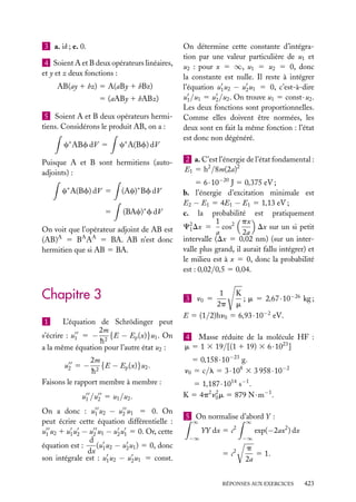 3 a. ik ; e. 0.
4 Soient A et B deux opérateurs linéaires,
et y et z deux fonctions :
AB(ay 1 bz) 5 A(aBy 1 bBz)
5 (aABy 1 bABz)
5 Soient A et B deux opérateurs hermitiens. Considérons le produit AB, on a :
c∗ ABf dV 5

c∗ A(Bf) dV

Puisque A et B sont hermitiens (autoadjoints) :
∗

∗

c A(Bf) dV 5

(Ac) Bf dV

5

(BAc)∗ f dV

On voit que l’opérateur adjoint de AB est
(AB)A 5 BA AA 5 BA. AB n’est donc
hermitien que si AB 5 BA.

Chapitre 3
1

L’équation de Schrödinger peut
2m
s’écrire : u1 5 − 2 {E − Ep (x)}u1 . On
h
a la même équation pour l’autre état u2 :
2m
{E − Ep (x)}u2 .
h2
Faisons le rapport membre à membre :
u2 5 −

u 1 /u 2 5 u1 /u 2 .
On a donc : u1 u2 − u2 u1 5 0. On
peut écrire cette équation différentielle :
u1 u2 1 u1 u2 − u2 u1 − u2 u1 5 0. Or, cette
d
équation est :
(u u2 − u2 u1 ) 5 0, donc
dx 1
son intégrale est : u1 u2 − u2 u1 5 const.

On détermine cette constante d’intégration par une valeur particulière de u1 et
u2 : pour x 5 ∞, u1 5 u2 5 0, donc
la constante est nulle. Il reste à intégrer
l’équation u1 u2 − u2 u1 5 0, c’est-à-dire
u1 /u1 5 u2 /u2 . On trouve u1 5 const · u2 .
Les deux fonctions sont proportionnelles.
Comme elles doivent être normées, les
deux sont en fait la même fonction : l’état
est donc non dégénéré.
2 a. C’est l’énergie de l’état fondamental :
E1 5 h2 /8m(2a)2
5 6 · 10−20 J 5 0,375 eV ;
b. l’énergie d’excitation minimale est
E2 − E1 5 4E1 − E1 5 1,13 eV ;
c. la probabilité est pratiquement
1
px
C2 Dx 5 cos2
Dx sur un si petit
1
a
2a
intervalle (Dx 5 0,02 nm) (sur un intervalle plus grand, il aurait fallu intégrer) et
le milieu est à x 5 0, donc la probabilité
est : 0,02/0,5 5 0,04.
1
K
; m 5 2,67 · 10−26 kg ;
2p m
E 5 (1/2)hn0 5 6,93 · 10−2 eV.
3 n0 5

4 Masse réduite de la molécule HF :
m 5 1 3 19/[(1 1 19) 3 6 · 1023 ]
5 0,158 · 10−23 g.
n0 5 c/l 5 3 · 108 3 3 958 · 10−2
5 1,187 · 1014 s−1 .
K 5 4p2 n2 m 5 879 N · m−1 .
0
5 On normalise d’abord Y :
∞

∞

YY dx 5 c2
−∞

−∞

5 c2

exp(−2ax2 ) dx

p
5 1.
2a

RÉPONSES AUX EXERCICES

423

 