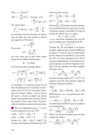 D’où : c 5 (2a/p)1/4
2

ch
(4a2 x2 − 2a) exp(−ax2 )
2m
cK
1 x2 exp(−ax2 )
2
On calcule alors :
∞
K
ah 2
1
Y ∗ HY dx 5 E 5
2m
8a
−∞
HY 5 −

Le minimum de cette fonction est obtenu
pour la valeur de a qui annule sa dérivée
par rapport à a. On trouve :
√
Km
a5p
h
On en tire :
h
K
E 5
4p m
qui n’est autre que la plus basse valeur
propre de l’oscillateur harmonique :
E0 5 (1/2)hn0
La fonction propre correspondante :
1/4
√
2 mK
p√
exp −
mKx2
Y 5
h
h
5

2mn0
h

1/4

exp −

mpn0 2
x
h

est identique à la fonction propre c0 de
l’état fondamental de l’oscillateur harmonique (voir § 3.1.3). Ce sont donc exactement les bonnes valeurs : cela est dû au
fait qu’on a choisi au départ une bonne
forme fonctionnelle pour fonction d’essai.
En partant d’une autre forme fonctionnelle, les résultats auraient été moins bons.
6 Pour une dégénérescence g 5 2, on a
les deux équations (voir éq. 3.32) :
(1)
c1 (H11 − En ) 1 c2 H12 5 0

c1 H21 1 c2 (H22 −

(1)
En )

(1)

50

(2)

Posons : D 5 (H11 − H22 ) 1 4|H12 | . La
résolution de l’équation séculaire (éq. 3.33)
2

424

2

donne les deux racines :
√
1
En(1) 5
H11 1 H22 − D
2
√
1
En (1) 5
H11 1 H22 1 D
2
Soient u(0) et u(0) les deux fonctions propres
n1
n2
non perturbées dont on part pour trouver
la fonction propre convenable. Il s’agit de
trouver les valeurs de c1 et c2 dans :
Cn 5 c1 u(0) 1 c2 u(0)
n1
n2
c1 et c2 sont deux complexes qui sont liés
par la condition de normalisation de Cn :
|c1 |2 1 |c2 |2 5 1
Comme Cn , ils sont déﬁnis à un facteur
de phase arbitraire près. Seule la différence
de phase eiu entre les deux est déterminée
par les données du problème (c’est-à-dire
par H ). Les deux équations (1) et (2) ne
sont pas indépendantes. C’est justement ce
qu’on exprime en écrivant l’équation séculaire. Une des équations est donc multiple
de l’autre. On a :
H
E(1) − H22
c1
5 (1) 12
5 n
c2
H21
En − H11
Insérons les deux valeurs En(1) et En (1) . Le
produit croisé des deux derniers rapports
redonne l’équation séculaire :

|H12 |2
√
√
1
5 (H11 − H22 ± D)(H22 − H11 ± D)
4
Déterminons c1 et c2 en partant de la solution de (1) :
√
1
c1 5 kH12 ; c2 5 k (H22 − H11 ± D)
2
en déterminant d’abord k par la condition
de normalisation :
√
1
H11 − H22 ± D
2
√
|k| 5
2|H12 |2
(± D)
D’où, à un facteur de phase près, les deux
couples de valeurs :
1/2
H
H −H
c1 5 √ 12
1 ± 11√ 22
2|H12 |
D

 