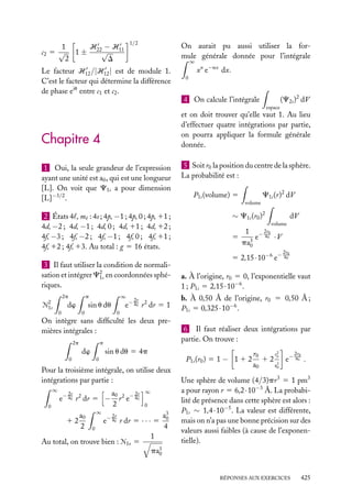 1/2

1
H −H
c2 5 √ 1 ± 22√ 11
2
D

On aurait pu aussi utiliser la formule générale donnée pour l’intégrale
∞

Le facteur H12 /|H12 | est de module 1.
C’est le facteur qui détermine la différence
de phase eiu entre c1 et c2 .

xn e−ax dx.

0

(C2s )2 dV

4 On calcule l’intégrale
espace

et on doit trouver qu’elle vaut 1. Au lieu
d’effectuer quatre intégrations par partie,
on pourra appliquer la formule générale
donnée.

Chapitre 4
1 Oui, la seule grandeur de l’expression
ayant une unité est a0 , qui est une longueur
[L]. On voit que C1s a pour dimension
[L]−3/2 .
2 États 4 , m : 4s ; 4p, −1 ; 4p, 0 ; 4p, 11 ;
4d, −2 ; 4d, −1 ; 4d, 0 ; 4d, 11 ; 4d, 12 ;
4f, −3 ; 4f, −2 ; 4f, −1 ; 4f, 0 ; 4f, 11 ;
4f, 12 ; 4f, 13. Au total : g 5 16 états.
3 Il faut utiliser la condition de normalisation et intégrer C2 en coordonnées sphé1s
riques.
2p
2

Æ1s

∞

p

dw
0

2r

e− a0 r 2 dr 5 1

sin u du
0

0

On intègre sans difﬁculté les deux premières intégrales :
2p

p

dw

sin u du 5 4p

0

2r

e− a0 r 2 dr 5 −

0

12

a0
2

∞

a0 2 − 2r
r e a0
2

∞

0

2r

e− a0 r dr 5 · · · 5

0

Au total, on trouve bien : Æ1s 5

C1s (r)2 dV

P1s (volume) 5
volume

∼ C1s (r0 )2

1

a3
0
4

dV
volume

5

1 − 2r0
e a0 · V
pa3
0
2r0

5 2,15 · 10−6 e− a0

a. À l’origine, r0 5 0, l’exponentielle vaut
1 ; P1s 5 2,15 · 10−6 .
b. À 0,50 Å de l’origine, r0 5 0,50 Å ;
P1s 5 0,325 · 10−6 .
6 Il faut réaliser deux intégrations par
partie. On trouve :
P1s (r0 ) 5 1 − 1 1 2

0

Pour la troisième intégrale, on utilise deux
intégrations par partie :
∞

5 Soit r0 la position du centre de la sphère.
La probabilité est :

2r0
r0
r2
1 2 0 e− a0 .
2
a0
a0

Une sphère de volume (4/3)pr 3 5 1 pm3
a pour rayon r 5 6,2 · 10−3 Å. La probabilité de présence dans cette sphère est alors :
P1s ∼ 1,4 · 10−5 . La valeur est différente,
mais on n’a pas une bonne précision sur des
valeurs aussi faibles (à cause de l’exponentielle).

pa3
0
RÉPONSES AUX EXERCICES

425

 