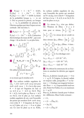 7
P1s (a0 ) 5 1 − 5e−2 5 0,323 ;
P1s (2a0 ) 5 1 − 13e−4 5 0,76 ;
P1s (3a0 ) 5 1 − 25e−6 5 0,938. La limite
de la probabilité lorsque r0 → ∞ est
1. Oui on pouvait le prévoir, car lorsque
r0 → ∞, la probabilité de présence de
l’électron quelque part dans l’espace est une
certitude : elle vaut donc 1.
4r0
r0
r2
1 8 0 e− a0 .
2
a0
a0
P1s (a0 ) 5 1 − 13e−4 5 0,76. L’attraction
électrostatique du noyau de He1 , qui a une
charge 12e au lieu de 1e, est plus forte.

8 P1s (r0 ) 5 1 − 1 1 4

1
9 R2s 5 √
2 2

3/2

Z
a0

· 2−
R2p

1
5 √
2 6

Z
a0

3/2

·

Z
r
a0

·e

− Z r
2a0

Z
− Z r
r · e 2a0 .
a0
∞

10

C1s C2s r 2 dr

C1s C2s dV 5 4p
espace

0

∞
3r
r3
1
− 0
2r 2 −
e 2a0 dr
5 3
a0
2a0 0
On utilise la formule donnée :
∞
n!
xn e−ax dx 5 n11
a
0

et on trouve que le résultat est 0.
11 Les surfaces nodales angulaires de
ndxz 5 f (r) · sin u · cos u · cos w sont pour
sin u · cos u · cos w 5 0, c’est-à-dire pour
u 5 0 (qui est l’équation de l’axe z)
ou p/2 et w 5 p/2 ou 3p/2. Pour
u 5 p/2, c’est le plan xy. Pour w 5 p/2
ou 3p/2, c’est le plan yz. Les surfaces
nodales angulaires de ndyz sont l’ensemble
des points qui annulent sin u · cos u · sin w,
c’est-à-dire u 5 0 (équation de l’axe z)
ou p/2 (plan xy), et w 5 0 ou p (plan
xz). Ce sont les plans xy et xz. Enﬁn,
426

les surfaces nodales angulaires de ndxy
sont l’ensemble des points qui annulent
sin2 u · sin 2w, c’est-à-dire u 5 0 (équation
de l’axe z) et w 5 0, p/2, p ou 3p/2. Ce
sont les plans xz et yz.
12 Le niveau 1s1/2 n’est pas dédoublé. Notation de Dirac : il y a 2
1 1
et
états pour ce niveau, 1s, , −
2 2
1 1
1s, , 1
. Le niveau 2p est scindé en
2 2
1 1
deux niveaux 2p1/2 (Dirac : 2p, , −
2 2
1 1
et 2p, , 1
) et 2p3/2 (Dirac : 4 états :
2 2
3 3
3 1
3 1
2p, , 1
, 2p, , 1
, 2p, , −
2 2
2 2
2 2
3 3
et 2p, , −
). Les décalages sont :
2 2
1s1/2 : E1,1/2 5 −2,9 · 10−3 eV ;
2p1/2 : E2,1/2 5 −1,81 · 10−4 eV ;
2p3/2 : E2,3/2 5 −3,62 · 10−5 eV.
13 On obtient les extremums de ces fonctions en annulant les dérivées par rapport
à r.
Pour d1s , la dérivée s’annule pour r 5 0 et
r 5 a0 /Z. À l’origine, la densité radiale
est toujours nulle, puisqu’elle a r 2 en facteur : r 5 0 indique une tangente horizontale. Pour r 5 ∞, l’exponentielle tend vers
zéro. Entre 0 et l’inﬁni, il y a un maximum
à r 5 a0 /Z.
Pour d2s , la dérivée s’annule pour 4 valeurs
de r différentes. Dans l’ordre croissant :
r 50,
r 5 (3 −

√

5)a0 /Z ;

r 5 2a0 /Z ;
√
r 5 (3 1 5)a0 /Z

 