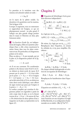 La première et la troisième sont des
minima où la densité radiale est nulle :
r 5 2a0 /Z
est le rayon de la sphère nodale. La
deuxième et la quatrième sont les maxima.
Voir la ﬁgure 4.10.
Lorsque Z augmente, tous ces extremums
se rapprochent de l’origine, ce qui est
physiquement normal : un plus grand Z
indique une plus grande charge positive
dans le noyau et l’électron est donc plus
fortement attiré.
14 La fonction d’onde 2pz est indépendante de l’angle w. Elle est à symétrie cylindrique d’axe z ; elle a donc exactement la
même forme dans tous les plans contenant cet axe. En particulier, son diagramme
polaire est le même.
Dans un plan w 5 0, par exemple, qui est
le plan xz, le diagramme polaire de la 2pz
s’écrit :
r 5 A · cos u
où A est une constante. En coordonnées
polaires (r, u), faisons varier u de 0 à p/2 :
on obtient un demi-cercle de rayon A/2
passant par le point u 5 0 (c’est-à-dire
par le point : z 5 A, x 5 0) et l’origine
u 5 p/2 (point : z 5 0, x 5 0). Lorsqu’on fait varier u de p/2 à p, on obtient un
autre demi-cercle (identique, mais affecté
du signe moins) qui passe par l’origine et
le point z 5 −A, x 5 0.
La surface complète qui constitue le diagramme polaire est engendrée à partir de
cette coupe dans le plan xz en la faisant
tourner de w 5 0 à w 5 2p autour de l’axe
z. On obtient bien les deux sphères d’axe z
tangentes sur le plan xy représentées sur la
ﬁgure 4.5.

Chapitre 5
1 L’équation de Schrödinger s’écrit, pour
deux électrons indépendants :

−

h2
[D1 C( r1 , r2 ) 1 D2 C( r1 , r2 )]
2m
Ze2
Ze2
1 −
−
· C( r1 , r2 )
4p ´0 r1
4p ´0 r2
5 E · C( r1 , r2 )

D1 n’agit pas sur cn2 ,

2 ,m 2

( r2 ) :

D1 C( r1 , r2 ) 5 D1 [cn1 , 1 ,m 1 ( r1 ).cn2 , 2 ,m 2 ( r2 )]
5 cn2 , 2 ,m 2 ( r2 ) · D1 cn1 , 1 ,m 1 ( r1 )
De même, D2 n’agit pas sur cn1 , 1 ,m 1 ( r1 ).
Remplaçons dans l’équation, en notant
les orbitales c1 et c2 pour simpliﬁer. On
obtient :
c2 −

h2
Ze2
D1 c1 −
· c1
2m
4p ´0 r1

1 c1 −

h2
Ze2
D2 c2 −
· c2
2m
4p ´0 r2
5 E · c1 c2

c2 H1 c1 1 c1 H2 c2 5 E · c1 c2
Or, chaque orbitale hydrogénoïde est solution de son équation de Schrödinger :
H1 c1 5 En1 c1

et

H2 c2 5 En2 c2

Remplaçons les hamiltoniens dans l’équation :
En1 c1 c2 1 En2 c1 c2 5 E · c1 c2
L’équation est satisfaite si En1 1 En2 5 E.
2 23 V : (Ar) 3d 3 4s2 ;
10 2 3
2
33 As : (Ar) 3d 4s 4p ; 38 Sr : (Kr) 5s ;
14
3 2
4 2
73 Ta : (Xe) 4f 5d 6s ; 92 U : (Rn) 5f 7s ,
mais l’uranium est une exception à la règle
de Klechkowski, et sa conﬁguration fondamentale est en réalité : (Rn) 5f 3 6d 1 7s2 .
RÉPONSES AUX EXERCICES

427

 