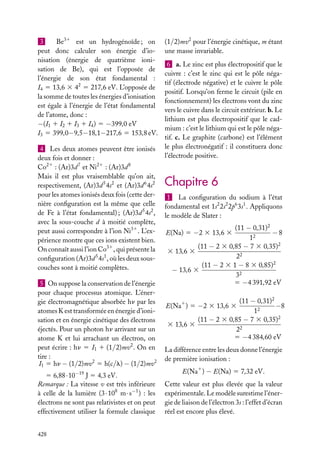 3
Be31 est un hydrogénoïde ; on
peut donc calculer son énergie d’ionisation (énergie de quatrième ionisation de Be), qui est l’opposée de
l’énergie de son état fondamental :
I4 5 13,6 3 42 5 217,6 eV. L’opposée de
la somme de toutes les énergies d’ionisation
est égale à l’énergie de l’état fondamental
de l’atome, donc :
−(I1 1 I2 1 I3 1 I4 ) 5 −399,0 eV
I3 5 399,0−9,5−18,1−217,6 5 153,8 eV.
4 Les deux atomes peuvent être ionisés
deux fois et donner :
Co21 : (Ar)3d 7 et Ni21 : (Ar)3d 8
Mais il est plus vraisemblable qu’on ait,
respectivement, (Ar)3d 5 4s2 et (Ar)3d 6 4s2
pour les atomes ionisés deux fois (cette dernière conﬁguration est la même que celle
de Fe à l’état fondamental) ; (Ar)3d 5 4s2 ,
avec la sous-couche d à moitié complète,
peut aussi correspondre à l’ion Ni31 . L’expérience montre que ces ions existent bien.
On connaît aussi l’ion Co31 , qui présente la
conﬁguration (Ar)3d 5 4s1 , où les deux souscouches sont à moitié complètes.
5 On suppose la conservation de l’énergie
pour chaque processus atomique. L’énergie électromagnétique absorbée hn par les
atomes K est transformée en énergie d’ionisation et en énergie cinétique des électrons
éjectés. Pour un photon hn arrivant sur un
atome K et lui arrachant un électron, on
peut écrire : hn 5 I1 1 (1/2)mv2 . On en
tire :
I1 5 hn − (1/2)mv2 5 h(c/l) − (1/2)mv2
5 6,88 · 10−19 J 5 4,3 eV.
Remarque : La vitesse v est très inférieure
à celle de la lumière (3 · 108 m · s−1 ) : les
électrons ne sont pas relativistes et on peut
effectivement utiliser la formule classique
428

(1/2)mv2 pour l’énergie cinétique, m étant
une masse invariable.
6 a. Le zinc est plus électropositif que le
cuivre : c’est le zinc qui est le pôle négatif (électrode négative) et le cuivre le pôle
positif. Lorsqu’on ferme le circuit (pile en
fonctionnement) les électrons vont du zinc
vers le cuivre dans le circuit extérieur. b. Le
lithium est plus électropositif que le cadmium : c’est le lithium qui est le pôle négatif. c. Le graphite (carbone) est l’élément
le plus électronégatif : il constituera donc
l’électrode positive.

Chapitre 6
1 La conﬁguration du sodium à l’état
fondamental est 1s2 2s2 2p6 3s1 . Appliquons
le modèle de Slater :
(11 − 0,31)2
−8
12
(11 − 2 3 0,85 − 7 3 0,35)2
3 13,6 3
22
(11 − 2 3 1 − 8 3 0,85)2
− 13,6 3
32
5 −4 391,92 eV

E(Na) 5 −2 3 13,6 3

(11 − 0,31)2
−8
12
(11 − 2 3 0,85 − 7 3 0,35)2
3 13,6 3
22
5 −4 384,60 eV

E(Na1 ) 5 −2 3 13,6 3

La différence entre les deux donne l’énergie
de première ionisation :
E(Na1 ) − E(Na) 5 7,32 eV.
Cette valeur est plus élevée que la valeur
expérimentale. Le modèle surestime l’énergie de liaison de l’électron 3s : l’effet d’écran
réel est encore plus élevé.

 