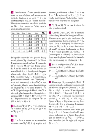 2 Les électrons 1s2 sont appariés et ont
donc un spin résultant nul, et comme ce
sont des électrons s, ils ont 5 0 et ne
contribuent pas au L de l’atome. Rassemblons dans un tableau les valeurs possibles
de ML et MS comme on l’a fait dans le
cours pour le carbone :
m1
0
0
0
0
0
0

m2
0
0
1
1
–1
–1

ML
0
0
1
1
–1
–1

ms1
±1/2
±1/2
±1/2
±1/2
±1/2
±1/2

ms2
MS
±1/2 1, – 1
∓1/2 0, 0
±1/2 1, – 1
∓1/2 0, 0
±1/2 1, – 1
∓1/2 0, 0

Puisque les valeurs les plus grandes de ML
sont 1, c’est qu’il y a des états P. En faisant
le décompte, on voit qu’on a 2 ensembles
(1, 0, −1) pour ML : il y aura donc 2 termes
P. À un des termes P on peut associer un
ensemble (1, 0, – 1) de valeurs de MS pour
chacune des valeurs de ML : 1, 0, −1 ; cela
fait 3 ensembles (1, 0, – 1) de valeurs de MS
pour le même terme P ; c’est 3 P (triplet). Il
reste trois valeurs MS 5 0 qu’il n’y a plus
qu’à associer à l’autre terme P, qui est donc
un singulet 1 P. Il y a donc 2 termes : 1 P
et 3 P. D’après la règle de Hund, c’est 3 P le
niveau le plus bas des deux. Sa dégénérescence est (2L 1 1)(2S 1 1) 5 3 3 3 5 9.
La dégénérescence du singulet 1 P est
(2L 1 1)(2S 1 1) 5 3.
3 Le terme 1 P est 1 P1 (g 5 3) et le terme
3
P se scinde en 3 P0 (g 5 1), 3 P1 (g 5 3),
et 3 P2 (g 5 5).
4

2

D

5 Le ﬂuor a toutes ses sous-couches
complètes sauf 2p5 . Et il n’y a qu’un seul

électron p célibataire : donc
5 1 et
L 5 P. Le spin total est S 5 1/2. Il en
résulte que l’état est 2 P. Le même raisonnement vaut pour tous les halogènes.
6 4 S, 2 P, et 2 D. 4 S, car c’est le niveau de
plus grand spin total.
7 L’atome O est ...2p4 , avec 2 électrons
célibataires p. On utilise les règles de Hund.
On commence par le spin maximum : la
valeur maximale du spin total sera MS 5 1,
donc 2S 1 1 5 3 (triplet). La valeur maximum de ML est 1 ; le terme fondamental sera P. Le terme fondamental est donc
3
P. Les valeurs possibles de J sont 2, 1, 0
(comme pour le carbone) : la sous-couche
étant remplie plus qu’à moitié, le niveau le
plus bas en énergie est celui avec J 5 2.
8 Li a la conﬁguration 1s2 2s1 . Les déterminants de Slater possibles sont :
1
C1 5 √ |1s(1)a(1) 1s(2)b(2) 2s(3)a(3)|
3!
1
C2 5 √ |1s(1)a(1) 1s(2)b(2) 2s(3)b(3)|
3!
9 On sait que 2 S1/2 est dégénéré 2 fois : il
va donc se scinder en deux niveaux, qui sont
des niveaux de spin pur (puisque L 5 0) :
MJ 5 ±1/2. Le terme 2 P est dégénéré
(2L 1 1)(2S 1 1) fois, soit 3 3 2 5 6
au total. 2 P1/2 se scindera en 2 niveaux :
puisque J 5 1/2, MJ 5 1/2, −1/2.
Quant à 2 P3/2 , sa dégénérescence est donc
4, et en effet il va se scinder en 4 niveaux :
MJ 5 3/2, 1/2, −1/2, −3/2.
Les transitions permises sont telles que
DMJ 5 0, ± 1. On aura donc les 10 transitions indiquées sur la ﬁgure. Rappelons
que les transitions 3p 2 P3/2 → 3p 2 P1/2
sont interdites par la règle qui impose
D 5 ± 1.
RÉPONSES AUX EXERCICES

429

 