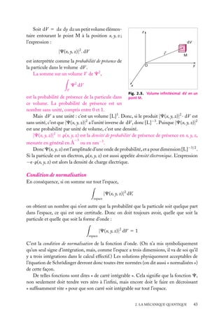 Soit dV 5 dx dy dz un petit volume élémentaire entourant le point M à la position x, y, z ;
l’expression :

z
dV

|C(x, y, z)|2 . dV

r

est interprétée comme la probabilité de présence de
la particule dans le volume dV .
La somme sur un volume V de C2 ,
C2 dV

M

O

y

x

V

Fig. 2.3. Volume inﬁnitésimal dV en un

est la probabilité de présence de la particule dans point M.
ce volume. La probabilité de présence est un
nombre sans unité, compris entre 0 et 1.
Mais dV a une unité : c’est un volume [L]3 . Donc, si le produit |C(x, y, z)|2 · dV est
sans unité, c’est que |C(x, y, z)|2 a l’unité inverse de dV , donc [L]−3 . Puisque |C(x, y, z)|2
est une probabilité par unité de volume, c’est une densité.
|C(x, y, z)|2 ≡ r(x, y, z) est la densité de probabilité de présence de présence en x, y, z,
−3

mesurée en général en Å ou en nm−3 .
Donc C(x, y, z) est l’amplitude d’une onde de probabilité, et a pour dimension [L]−3/2 .
Si la particule est un électron, r(x, y, z) est aussi appelée densité électronique. L’expression
−e · r(x, y, z) est alors la densité de charge électrique.

Condition de normalisation
En conséquence, si on somme sur tout l’espace,

|C(x, y, z)|2 dV,
espace

on obtient un nombre qui n’est autre que la probabilité que la particule soit quelque part
dans l’espace, ce qui est une certitude. Donc on doit toujours avoir, quelle que soit la
particule et quelle que soit la forme d’onde :

|C(x, y, z)|2 dV 5 1
espace

C’est la condition de normalisation de la fonction d’onde. (On n’a mis symboliquement
qu’un seul signe d’intégration, mais, comme l’espace a trois dimensions, il va de soi qu’il
y a trois intégrations dans le calcul effectif.) Les solutions physiquement acceptables de
l’équation de Schrödinger devront donc toutes être normées (on dit aussi « normalisées »)
de cette façon.
De telles fonctions sont dites « de carré intégrable ». Cela signiﬁe que la fonction C,
non seulement doit tendre vers zéro à l’inﬁni, mais encore doit le faire en décroissant
« sufﬁsamment vite » pour que son carré soit intégrable sur tout l’espace.
2. LA MÉCANIQUE QUANTIQUE

43

 