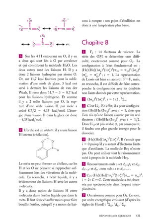 O
O

sons à rompre : son point d’ébullition est
donc à une température plus basse.

O

N

O

O

N

O

O
O

N

etc.

O

6 Sur les 4 H entourant un O, il y en
a deux qui sont liés à O par covalence
et qui constituent la molécule H2 O. Les
deux autres sont des liaisons H. Il y a
donc 2 liaisons hydrogène par atome O.
Or, sur 11,7 kcal fournies pour la sublimation d’une mole de glace, 3 kcal ont
servi à détruire les liaisons de van der
Waals. Il reste donc 11,7 − 3 5 8,7 kcal
pour les liaisons hydrogène. Et comme
il y a 2 telles liaisons par O, la rupture d’une seule liaison H par mole a
coûté 8,7/2 5 4,35 kcal/mol. L’énergie d’une liaison H dans la glace est donc
−4,35 kcal/mol.
7 L’ortho est un chélate : il y a une liaison
H interne (chélation).
H
O

O
C

H

Le méta ne peut former un chélate, car les
H et les O ne peuvent se rapprocher sufﬁsamment lors des vibrations de la molécule. En revanche, à l’état liquide, il y a
évidemment des liaisons H avec les autres
molécules.
Il y a donc moins de liaisons H entre
molécules dans l’ortho liquide que dans le
méta. Il faut donc chauffer moins pour faire
bouillir l’ortho, puisqu’il y a moins de liai-

Chapitre 8
1
F2 : 14 électrons de valence. La
série des OM se détermine sans difﬁculté, exactement comme pour O2 . La
conﬁguration à l’état fondamental est :
(He)(He)(1sg )2 (1s∗ )2 (pux 5 puy )4 (2sg )2
u
(p∗ 5 p∗ )4 ; i 5 1. La représentation
gx
gy
de Lewis est bien en accord : F−F, mais,
en revanche, il est difﬁcile de faire correspondre la conﬁguration avec les doublets
non liants donnés par cette représentation.
2 (1sg )2 (1s∗ )1 . i 5 1/2 . 2 Su .
u
3 C’est Li2 . En effet, il a pour conﬁguration (He)(He)(1sg )2 avec i 5 1, alors que
l’ion n’a qu’une liaison assurée par un seul
électron : (He)(He)(1sg )1 avec i 5 1/2.
Donc Li2 est plus stable et, par conséquent,
il faudra une plus grande énergie pour le
dissocier.
4 (He)(He)(1sg )2 (1s∗ )2 . Il s’ensuit que
u
i 5 0 puisqu’il y a autant d’électrons liants
que d’antiliants. La molécule Be2 n’existe
pas. On peut utiliser tout le raisonnement
suivi à propos de la molécule He2 .
5 Recouvrements nuls : s et dxy , pz et dxy ,
dx2 −y2 et dyz ; non nuls : s et d3z2 −r 2 .
6 C2 : (He)(He)(1sg )2 (1s∗ )2 (pux 5 puy )4 .
u
i 5 2 : C5C. Cette molécule a été observée par spectroscopie dans l’espace interplanétaire.
7 On raisonne comme pour O2 . Ce sont,
par ordre énergétique croissant (d’après les
règles de Hund) : 3 Sg , 1 Dg , 1 Sg .
RÉPONSES AUX EXERCICES

431

 
