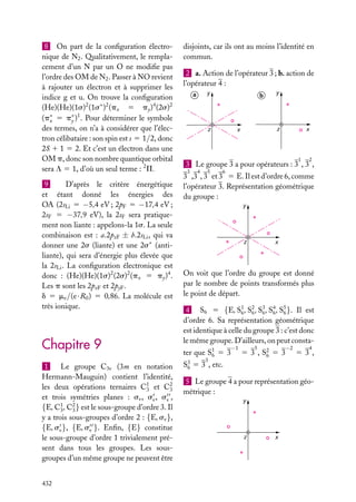 8 On part de la conﬁguration électronique de N2 . Qualitativement, le remplacement d’un N par un O ne modiﬁe pas
l’ordre des OM de N2 . Passer à NO revient
à rajouter un électron et à supprimer les
indice g et u. On trouve la conﬁguration
(He)(He)(1s)2 (1s∗ )2 (px 5 py )4 (2s)2
(p∗ 5 p∗ )1 . Pour déterminer le symbole
x
y
des termes, on n’a à considérer que l’électron célibataire : son spin est s 5 1/2, donc
2S 1 1 5 2. Et c’est un électron dans une
OM p, donc son nombre quantique orbital
sera L 5 1, d’où un seul terme : 2 P.
9
D’après le critère énergétique
et étant donné les énergies des
OA (2sLi 5 −5,4 eV ; 2pF 5 −17,4 eV ;
2sF 5 −37,9 eV), la 2sF sera pratiquement non liante : appelons-la 1s. La seule
combinaison est : a.2pzF ± b.2sLi , qui va
donner une 2s (liante) et une 2s∗ (antiliante), qui sera d’énergie plus élevée que
la 2sLi . La conﬁguration électronique est
donc : (He)(He)(1s)2 (2s)2 (px 5 py )4 .
Les p sont les 2pxF et 2pyF .
d 5 me /(e · R0 ) 5 0,86. La molécule est
très ionique.

Chapitre 9
1
Le groupe C3v (3m en notation
Hermann-Mauguin) contient l’identité,
les deux opérations ternaires C1 et C2
3
3
et trois symétries planes : sv , sv , sv ,
{E, C1 , C2 } est le sous-groupe d’ordre 3. Il
3
3
y a trois sous-groupes d’ordre 2 : {E, sv },
{E, sv }, {E, sv }. Enﬁn, {E} constitue
le sous-groupe d’ordre 1 trivialement présent dans tous les groupes. Les sousgroupes d’un même groupe ne peuvent être
432

disjoints, car ils ont au moins l’identité en
commun.
2 a. Action de l’opérateur 3 ; b. action de
l’opérateur 4 :
y

a

b

z

y

z

x

x

1

2

3 Le groupe 3 a pour opérateurs : 3 , 3 ,
3

4

5

6

3 ,3 , 3 et 3 5 E. Il est d’ordre 6, comme
l’opérateur 3. Représentation géométrique
du groupe :
y

z

x

On voit que l’ordre du groupe est donné
par le nombre de points transformés plus
le point de départ.
4 S6 5 {E, S1 , S2 , S3 , S4 , S5 }. Il est
6 6 6 6 6
d’ordre 6. Sa représentation géométrique
est identique à celle du groupe 3 : c’est donc
le même groupe. D’ailleurs, on peut consta−1

ter que S1 5 3
6
3

−2

5

5 3 , S2 5 3
6

4

53,

S3 5 3 , etc.
6
5 Le groupe 4 a pour représentation géométrique :
y

z

x

 