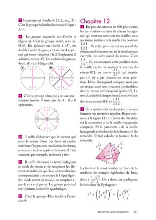 7 Le groupe est d’ordre 4 : {1, 2z , mxy , 1}.
C’est le groupe holoèdre du monoclinique :
2/m.
8 Le groupe engendré est d’ordre 4
(ﬁgure a). C’est le groupe mm2, celui de
H2 O. En ajoutant un miroir à 45◦ , on
double l’ordre du groupe et un axe 4 apparaît qui vient « doubler » le 2 (l’opérateur 2
subsiste comme 42 ). On a obtenu le groupe
4mm, d’ordre 8 (ﬁgure b).
a

b

9 C’est le groupe 42m, qui a un axe quaternaire inverse 4 mais pas de 4 . Il a 8
opérateurs.

10 Il sufﬁt d’observer que le vecteur qui
joint le centre d’une des faces au centre
intérieur n’est pas une translation de réseau,
puisque ce vecteur appliqué à un nœud d’un
sommet, par exemple, n’aboutit à rien.
11 Il sufﬁt d’enlever la lettre indiquant
le mode de réseau et de remplacer les éléments translatoires par les non translatoires
correspondants : on enlève le I (qui signiﬁe : mode centré du réseau), on remplace 41
par 4, et a et d par m. Le groupe ponctuel
est 4/mmm, holoédrie quadratique.
12 C’est le groupe 42m étudié à l’exercice 9.

Chapitre 12
1 En plus des atomes en 000 plus toutes
les translations entières du réseau hexagonal, qui sont aux sommets des mailles, on a
un atome intérieur à la maille à la position
121
. Si cette position est un nœud du
332
réseau, on doit retrouver, en la doublant par
exemple, un autre nœud du réseau. C’est
24
1. Or, en ramenant cette position dans
33
la maille en lui retranchant le vecteur du
21
0, qui n’existe
réseau 011, on trouve
33
pas : il n’y a pas d’atome en cette position. Donc l’hexagonal compact n’est pas
un réseau mais une structure particulière,
dont le réseau est hexagonal (primitif ). Le
motif, attaché à chaque nœud, est constitué
121
.
des deux atomes 000 et
332
2 On a quatre sphères dures jointives qui
forment un tétraèdre régulier. Reportonsnous à la ﬁgure 12.13. L’arête du tétraèdre
est le paramètre a de la maille hexagonale
compacte. Et le paramètre c de la maille
hexagonale est le double de la hauteur h du
tétraèdre. Il faut calculer la hauteur h du
tétraèdre.
a

3
a ––
2

3
a ––
2

h
a
a

La hauteur h vient tomber au tiers de la
médiane du triangle équilatéral de base,
√
1
3
donc à a
. On a donc, en appliquant
3 2
le théorème de Pythagore :
√ 2
√ 2
1
3
3
2
a
h 1
5 a
3 2
2

RÉPONSES AUX EXERCICES

437

 