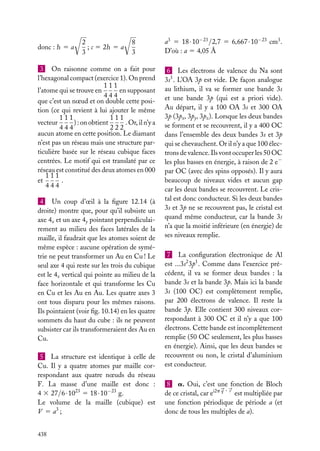 donc : h 5 a

2
; c 5 2h 5 a
3

8
3

3 On raisonne comme on a fait pour
l’hexagonal compact (exercice 1). On prend
111
en supposant
l’atome qui se trouve en
444
que c’est un nœud et on double cette position (ce qui revient à lui ajouter le même
111
111
) : on obtient
. Or, il n’y a
vecteur
444
222
aucun atome en cette position. Le diamant
n’est pas un réseau mais une structure particulière basée sur le réseau cubique faces
centrées. Le motif qui est translaté par ce
réseau est constitué des deux atomes en 000
111
.
et
444
4 Un coup d’œil à la ﬁgure 12.14 (à
droite) montre que, pour qu’il subsiste un
axe 4x et un axe 4y pointant perpendiculairement au milieu des faces latérales de la
maille, il faudrait que les atomes soient de
même espèce : aucune opération de symétrie ne peut transformer un Au en Cu ! Le
seul axe 4 qui reste sur les trois du cubique
est le 4z vertical qui pointe au milieu de la
face horizontale et qui transforme les Cu
en Cu et les Au en Au. Les quatre axes 3
ont tous disparu pour les mêmes raisons.
Ils pointaient (voir ﬁg. 10.14) en les quatre
sommets du haut du cube : ils ne peuvent
subsister car ils transformeraient des Au en
Cu.
5 La structure est identique à celle de
Cu. Il y a quatre atomes par maille correspondant aux quatre nœuds du réseau
F. La masse d’une maille est donc :
4 3 27/6 · 1023 5 18 · 10−23 g.
Le volume de la maille (cubique) est
V 5 a3 ;
438

a3 5 18 · 10−23 /2,7 5 6,667 · 10−23 cm3 .
D’où : a 5 4,05 Å
6 Les électrons de valence du Na sont
3s1 . L’OA 3p est vide. De façon analogue
au lithium, il va se former une bande 3s
et une bande 3p (qui est a priori vide).
Au départ, il y a 100 OA 3s et 300 OA
3p (3px , 3py , 3pz ). Lorsque les deux bandes
se forment et se recouvrent, il y a 400 OC
dans l’ensemble des deux bandes 3s et 3p
qui se chevauchent. Or il n’y a que 100 électrons de valence. Ils vont occuper les 50 OC
les plus basses en énergie, à raison de 2 e−
par OC (avec des spins opposés). Il y aura
beaucoup de niveaux vides et aucun gap
car les deux bandes se recouvrent. Le cristal est donc conducteur. Si les deux bandes
3s et 3p ne se recouvrent pas, le cristal est
quand même conducteur, car la bande 3s
n’a que la moitié inférieure (en énergie) de
ses niveaux remplie.
7 La conﬁguration électronique de Al
est ...3s2 3p1 . Comme dans l’exercice précédent, il va se former deux bandes : la
bande 3s et la bande 3p. Mais ici la bande
3s (100 OC) est complètement remplie,
par 200 électrons de valence. Il reste la
bande 3p. Elle contient 300 niveaux correspondant à 300 OC et il n’y a que 100
électrons. Cette bande est incomplètement
remplie (50 OC seulement, les plus basses
en énergie). Ainsi, que les deux bandes se
recouvrent ou non, le cristal d’aluminium
est conducteur.
8 a. Oui, c’est une fonction de Bloch
de ce cristal, car ei2p q · r est multipliée par
une fonction périodique de période a (et
donc de tous les multiples de a).

 