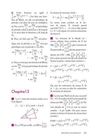 b. Cette fonction est égale à
4px i2p q · r
1
sin
e
: c’est bien une fonc2
a
tion de Bloch, car elle est périodique de
période a (et donc de tous ses multiples).
2py
2px
cos
est périodique
g. Oui, car sin
a
a
de période a dans la direction x (le long de
a ) et aussi dans la direction y (le long de
b ).
2px
d. Non, car, bien que sin
soit périoa
2px
n’est pas
dique avec la période a, sin
2a
périodique avec la période a : en effet,

Le facteur de structure s’écrit :
F 5 fW 1 1 exp i2p

h1k1l
2

Le terme entre crochets est le facteur de réseau. Il s’annule quand
exp i2p h1k1l 5 −1, c’est-à-dire quand
2
h 1 k 1 l est impair. Ce sont les extinctions
du réseau I.

3
La structure de la blende est :
réseau cubique faces centrées du S (en
11 1 1
11
000,
0, 0 et 0 ), plus 4 atomes de
22 2 2
22
111
plus les quatre transZn par maille en
2p(x 1 a)
2px
444
sin
1p
5 sin
11 1 1 11
2a
2a
lations du CFC : 000,
0, 0 , 0
.
22 2 2 22
2px
2px
ﬁ sin
5 − sin
. On va donc pouvoir tout de suite mettre en
2a
2a
facteur la partie « réseau faces centrées » :
´. Non, ce n’est pas une fonction de Bloch,
h1k
h1l
k1l
2py
n’est pas périodique de période F 5 fS [1 1 ei2p 2 1 ei2p 2 1 ei2p 2 ]
car sin
3a
h1k
h1l
k1l
h1k1l
a:
1fZn ei2p 4 [1 1 ei2p 2 1 ei2p 2 1 ei2p 2 ]
2p(y 1 a)
2py
1 2p/3
5 sin
sin
3a
3a
h1k1l
F 5 [fS 1 fZn ei2p 4 ]
2py
ﬁ sin
.
h1k
h1l
k1l
3a
· [1 1 ei2p 2 1 ei2p 2 1 ei2p 2 ]
On aura les extinctions du réseau F. Si
fS 5 fZn , on aura en plus les extinctions
de structure du diamant.

Chapitre13
1 s 0 et s étant des vecteurs unités, on a
(voir ﬁgure) :

| s − s 0 | 5 2| s 0 | sin u 5 2 sin u.
s – s0

s
θ
θ
s0

2 Il y a 2 W par maille : en 000 et

4 La structure NaCl est cfc avec un motif
Na−Cl. Si on place les Cl en les nœuds du
11 1 1
11
réseau (en 000,
0, 0 et 0 ), les Na
22 2 2
22
1
0 0 et sont en même
sont décalés de
2
nombre : 4 par maille. On peut encore
mettre en facteur le facteur du réseau faces
centrées :
F(hkl) 5 fCl [11e

111
.
222

h

i2p h1k
2

1fNa ei2p 2 [11ei2p

h1k
2

1e

i2p h1l
2

1 ei2p

h1l
2

i2p k1l
2 ]

1e

1 ei2p

RÉPONSES AUX EXERCICES

k1l
2 ]

439

 