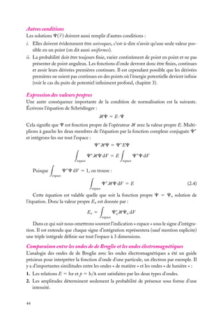 Autres conditions
Les solutions C( r ) doivent aussi remplir d’autres conditions :
i. Elles doivent évidemment être univoques, c’est-à-dire n’avoir qu’une seule valeur possible en un point (on dit aussi uniformes).
ii. La probabilité doit être toujours ﬁnie, varier continûment de point en point et ne pas
présenter de point anguleux. Les fonctions d’onde devront donc être ﬁnies, continues
et avoir leurs dérivées premières continues. Il est cependant possible que les dérivées
premières ne soient pas continues en des points où l’énergie potentielle devient inﬁnie
(voir le cas du puits de potentiel inﬁniment profond, chapitre 3).

Expression des valeurs propres
Une autre conséquence importante de la condition de normalisation est la suivante.
Écrivons l’équation de Schrödinger :
HC 5 E · C
Cela signiﬁe que C est fonction propre de l’opérateur H avec la valeur propre E. Multiplions à gauche les deux membres de l’équation par la fonction complexe conjuguée C∗
et intégrons-les sur tout l’espace :
C∗ HC 5 C∗ EC
C∗ HC dV 5 E
espace

C∗ C dV
espace

C∗ C dV 5 1, on trouve :

Puisque
espace

C∗ HC dV 5 E

(2.4)

espace

Cette équation est valable quelle que soit la fonction propre C 5 Cn solution de
l’équation. Donc la valeur propre En est donnée par :
En 5
espace

C∗ HCn dV
n

Dans ce qui suit nous omettrons souvent l’indication « espace » sous le signe d’intégration. Il est entendu que chaque signe d’intégration représentera (sauf mention explicite)
une triple intégrale déﬁnie sur tout l’espace à 3 dimensions.

Comparaison entre les ondes de de Broglie et les ondes électromagnétiques
L’analogie des ondes de de Broglie avec les ondes électromagnétiques a été un guide
précieux pour interpréter la fonction d’onde d’une particule, un électron par exemple. Il
y a d’importantes similitudes entre les ondes « de matière » et les ondes « de lumière » :
1. Les relations E 5 hn et p 5 h/l sont satisfaites par les deux types d’ondes.
2. Les amplitudes déterminent seulement la probabilité de présence sous forme d’une
intensité.
44

 