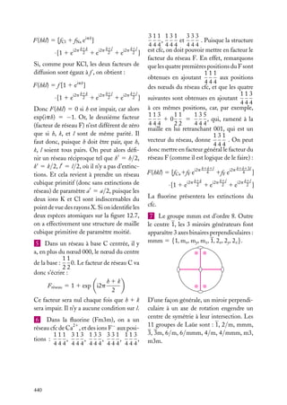 F(hkl) 5 [fCl 1 fNa eiph ]

· [1 1 ei2p

h1k
2

i2p h1l
2

1e

i2p k1l
2 ]

1e

Si, comme pour KCl, les deux facteurs de
diffusion sont égaux à f , on obtient :
F(hkl) 5 f [1 1 eiph ]

· [1 1 ei2p

h1k
2

1 ei2p

h1l
2

1 ei2p

k1l
2 ]

Donc F(hkl) 5 0 si h est impair, car alors
exp(iph) 5 −1. Or, le deuxième facteur
(facteur de réseau F) n’est différent de zéro
que si h, k, et l sont de même parité. Il
faut donc, puisque h doit être pair, que h,
k, l soient tous pairs. On peut alors déﬁnir un réseau réciproque tel que h 5 h/2,
k 5 k/2, l 5 l/2, où il n’y a pas d’extinctions. Et cela revient à prendre un réseau
cubique primitif (donc sans extinctions de
réseau) de paramètre a 5 a/2, puisque les
deux ions K et Cl sont indiscernables du
point de vue des rayons X. Si on identiﬁe les
deux espèces atomiques sur la ﬁgure 12.7,
on a effectivement une structure de maille
cubique primitive de paramètre moitié.
5 Dans un réseau à base C centrée, il y
a, en plus du nœud 000, le nœud du centre
11
0. Le facteur de réseau C va
de la base :
22
donc s’écrire :
h1k
Fréseau 5 1 1 exp i2p
2
Ce facteur sera nul chaque fois que h 1 k
sera impair. Il n’y a aucune condition sur l.
6 Dans la ﬂuorine (Fm3m), on a un
réseau cfc de Ca21 , et des ions F− aux posi111 313 133 331 113
tions :
,
,
,
,
,
444 444 444 444 444

440

311 131 333
,
et
. Puisque la structure
444 444 444
est cfc, on doit pouvoir mettre en facteur le
facteur du réseau F. En effet, remarquons
que les quatre premières positions du F sont
111
aux positions
obtenues en ajoutant
444
des nœuds du réseau cfc, et que les quatre
113
suivantes sont obtenues en ajoutant
444
à ces mêmes positions, car, par exemple,
11
135
113
10
5
, qui, ramené à la
444
22
444
maille en lui retranchant 001, qui est un
131
vecteur du réseau, donne
. On peut
444
donc mettre en facteur général le facteur du
réseau F (comme il est logique de le faire) :
F(hkl) 5 [fCa 1fF ei2p

· [1 1 ei2p

h1k1l
4

h1k
2

1fF ei2p

1 ei2p

h1l
2

h1k13l
4
]

1 ei2p

k1l
2 ]

La ﬂuorine présentera les extinctions du
cfc.
7 Le groupe mmm est d’ordre 8. Outre
le centre 1, les 3 miroirs générateurs font
apparaître 3 axes binaires perpendiculaires :
mmm 5 {1, mx , my , mz , 1, 2x , 2y , 2z }.

D’une façon générale, un miroir perpendiculaire à un axe de rotation engendre un
centre de symétrie à leur intersection. Les
11 groupes de Laüe sont : 1, 2/m, mmm,
3, 3m, 6/m, 6/mmm, 4/m, 4/mmm, m3,
m3m.

 
