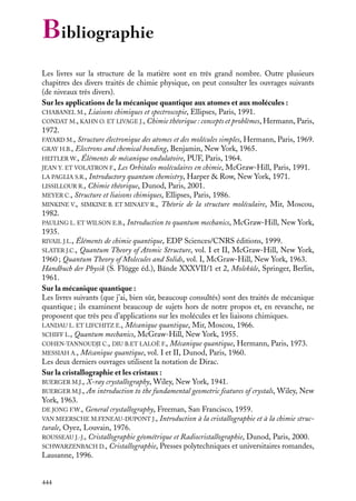 Bibliographie
Les livres sur la structure de la matière sont en très grand nombre. Outre plusieurs
chapitres des divers traités de chimie physique, on peut consulter les ouvrages suivants
(de niveaux très divers).
Sur les applications de la mécanique quantique aux atomes et aux molécules :
CHABANEL M., Liaisons chimiques et spectroscopie, Ellipses, Paris, 1991.
CONDAT M., KAHN O. ET LIVAGE J., Chimie théorique : concepts et problèmes, Hermann, Paris,
1972.
FAYARD M., Structure électronique des atomes et des molécules simples, Hermann, Paris, 1969.
GRAY H.B., Electrons and chemical bonding, Benjamin, New York, 1965.
HEITLER W., Éléments de mécanique ondulatoire, PUF, Paris, 1964.
JEAN Y. ET VOLATRON F., Les Orbitales moléculaires en chimie, McGraw-Hill, Paris, 1991.
LA PAGLIA S.R., Introductory quantum chemistry, Harper & Row, New York, 1971.
LISSILLOUR R., Chimie théorique, Dunod, Paris, 2001.
MEYER C., Structure et liaisons chimiques, Ellipses, Paris, 1986.
MINKINE V., SIMKINE B. ET MINAEV R., Théorie de la structure moléculaire, Mir, Moscou,
1982.
PAULING L. ET WILSON E.B., Introduction to quantum mechanics, McGraw-Hill, New York,
1935.
RIVAIL J.L., Éléments de chimie quantique, EDP Sciences/CNRS éditions, 1999.
SLATER J.C., Quantum Theory of Atomic Structure, vol. I et II, McGraw-Hill, New York,
1960 ; Quantum Theory of Molecules and Solids, vol. I, McGraw-Hill, New York, 1963.
Handbuch der Physik (S. Flügge éd.), Bände XXXVII/1 et 2, Moleküle, Springer, Berlin,
1961.
Sur la mécanique quantique :
Les livres suivants (que j’ai, bien sûr, beaucoup consultés) sont des traités de mécanique
quantique ; ils examinent beaucoup de sujets hors de notre propos et, en revanche, ne
proposent que très peu d’applications sur les molécules et les liaisons chimiques.
LANDAU L. ET LIFCHITZ E., Mécanique quantique, Mir, Moscou, 1966.
SCHIFF L., Quantum mechanics, McGraw-Hill, New York, 1955.
COHEN-TANNOUDJI C., DIU B.ET LALOË F., Mécanique quantique, Hermann, Paris, 1973.
MESSIAH A., Mécanique quantique, vol. I et II, Dunod, Paris, 1960.
Les deux derniers ouvrages utilisent la notation de Dirac.
Sur la cristallographie et les cristaux :
BUERGER M.J., X-ray crystallography, Wiley, New York, 1941.
BUERGER M.J., An introduction to the fundamental geometric features of crystals, Wiley, New
York, 1963.
DE JONG F.W., General crystallography, Freeman, San Francisco, 1959.
VAN MEERSCHE M.FENEAU-DUPONT J., Introduction à la cristallographie et à la chimie structurale, Oyez, Louvain, 1976.
ROUSSEAU J.-J., Cristallographie géométrique et Radiocristallographie, Dunod, Paris, 2000.
SCHWARZENBACH D., Cristallographie, Presses polytechniques et universitaires romandes,
Lausanne, 1996.

444

 