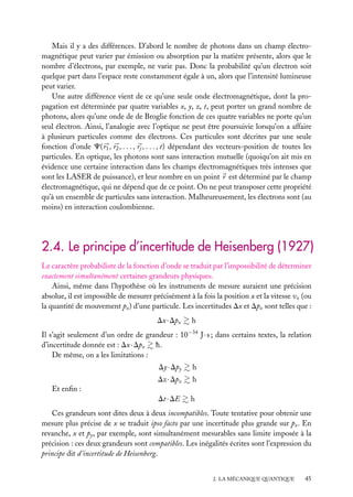 Mais il y a des différences. D’abord le nombre de photons dans un champ électromagnétique peut varier par émission ou absorption par la matière présente, alors que le
nombre d’électrons, par exemple, ne varie pas. Donc la probabilité qu’un électron soit
quelque part dans l’espace reste constamment égale à un, alors que l’intensité lumineuse
peut varier.
Une autre différence vient de ce qu’une seule onde électromagnétique, dont la propagation est déterminée par quatre variables x, y, z, t, peut porter un grand nombre de
photons, alors qu’une onde de de Broglie fonction de ces quatre variables ne porte qu’un
seul électron. Ainsi, l’analogie avec l’optique ne peut être poursuivie lorsqu’on a affaire
à plusieurs particules comme des électrons. Ces particules sont décrites par une seule
fonction d’onde C( r1 , r2 , . . . , rj , . . . , t) dépendant des vecteurs-position de toutes les
particules. En optique, les photons sont sans interaction mutuelle (quoiqu’on ait mis en
évidence une certaine interaction dans les champs électromagnétiques très intenses que
sont les LASER de puissance), et leur nombre en un point r est déterminé par le champ
électromagnétique, qui ne dépend que de ce point. On ne peut transposer cette propriété
qu’à un ensemble de particules sans interaction. Malheureusement, les électrons sont (au
moins) en interaction coulombienne.

2.4. Le principe d’incertitude de Heisenberg (1927)
Le caractère probabiliste de la fonction d’onde se traduit par l’impossibilité de déterminer
exactement simultanément certaines grandeurs physiques.
Ainsi, même dans l’hypothèse où les instruments de mesure auraient une précision
absolue, il est impossible de mesurer précisément à la fois la position x et la vitesse vx (ou
la quantité de mouvement px ) d’une particule. Les incertitudes Dx et Dpx sont telles que :
Dx · Dpx

h

Il s’agit seulement d’un ordre de grandeur : 10−34 J · s ; dans certains textes, la relation
d’incertitude donnée est : Dx · Dpx h.
De même, on a les limitations :
Dy · Dpy

h

Dz · Dpz

h

Dt · DE

h

Et enﬁn :
Ces grandeurs sont dites deux à deux incompatibles. Toute tentative pour obtenir une
mesure plus précise de x se traduit ipso facto par une incertitude plus grande sur px . En
revanche, x et py , par exemple, sont simultanément mesurables sans limite imposée à la
précision : ces deux grandeurs sont compatibles. Les inégalités écrites sont l’expression du
principe dit d’incertitude de Heisenberg.
2. LA MÉCANIQUE QUANTIQUE

45

 