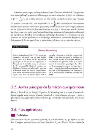 Attardons-nous un peu sur la quatrième relation. Une détermination de l’énergie avec
une incertitude DE ne peut être obtenue par une expérience dont la durée est inférieure
h
. Si un système est dans un état donné pendant un temps Dt, l’énergie
à Dt 5
DE
h
. On en déduit des conséquences
du système dans cet état a une incertitude DE ≈
Dt
intéressantes : puisque la transition spontanée d’un état excité à un état d’énergie inférieure
est un phénomène aléatoire, la durée de vie ne peut être la même pour tous les atomes
excités et on ne peut parler que d’une durée de vie Dt moyenne. À l’incertitude sur l’instant
de transition est donc liée une incertitude sur l’énergie du niveau, et ce n’est que pour une
durée de vie inﬁnie que le niveau a une énergie parfaitement déterminée. Il s’ensuit que
la fréquence de la raie spectrale de la transition a également une certaine incertitude.
Un peu d´histoire

Werner Heisenberg
Werner Heisenberg (1901-1976), physicien
théoricien allemand, est un des fondateurs, avec Max Born, de la mécanique
quantique. Il ﬁt ses études supérieures à
Munich où il travailla sous la direction
de A. Sommerfeld. D’abord assistant de
M. Born à Göttingen, il alla étudier trois ans
à l’Institut fondé par Bohr à Copenhague,
puis revint poursuivre ses recherches théoriques avec Born et Jordan. Plus tard, il

travailla à Leipzig et à Berlin. À partir de
1946, il fut directeur pour la physique du
Max Planck Institüt à Göttingen. Outre sa
contribution de premier ordre à la création de la mécanique quantique, il a effectué de nombreux travaux en physique théorique, en particulier sur le magnétisme. Son
principe d’indétermination est fondamental. Il a reçu le prix Nobel de physique en
1932.

2.5. Autres principes de la mécanique quantique
Outre la formule de de Broglie, l’équation de Schrödinger et le principe d’incertitude
(qu’on appelle aussi principe d’indétermination), il existe d’autres principes (« spin »,
principe de Pauli, principe d’indiscernabilité) qui seront introduits au fur et à mesure des
besoins.

2.6. ∗ Les opérateurs
1

Déﬁnitions

Nous avons vu déjà les opérateurs laplacien, D, et hamiltonien, H, qui agissent sur des
fonctions pour les transformer en d’autres fonctions. Il y en a d’autres. Si on considère la
46

 