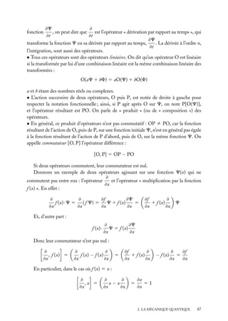 ≠
≠C
, on peut dire que
est l’opérateur « dérivation par rapport au temps », qui
≠t
≠t
≠C
. La dérivée à l’ordre n,
transforme la fonction C en sa dérivée par rapport au temps,
≠t
l’intégration, sont aussi des opérateurs.
• Tous ces opérateurs sont des opérateurs linéaires. On dit qu’un opérateur O est linéaire
si la transformée par lui d’une combinaison linéaire est la même combinaison linéaire des
transformées :
fonction

O(aC 1 bF) 5 aO(C) 1 bO(F)
a et b étant des nombres réels ou complexes.
• L’action successive de deux opérateurs, O puis P, est notée de droite à gauche pour
respecter la notation fonctionnelle ; ainsi, si P agit après O sur C, on note P[O(C)],
et l’opérateur résultant est PO. On parle de « produit » (ou de « composition ») des
opérateurs.
• En général, ce produit d’opérateurs n’est pas commutatif : OP ﬁ PO, car la fonction
résultant de l’action de O, puis de P, sur une fonction initiale C, n’est en général pas égale
à la fonction résultant de l’action de P d’abord, puis de O, sur la même fonction C. On
appelle commutateur [O, P] l’opérateur différence :
[O, P] 5 OP − PO
Si deux opérateurs commutent, leur commutateur est nul.
Donnons un exemple de deux opérateurs agissant sur une fonction C(x) qui ne
≠
et l’opérateur « multiplication par la fonction
commutent pas entre eux : l’opérateur
≠x
f (x) ». En effet :
≠f
≠C
≠
≠
f (x) · C 5 ( f C) 5
C 1 f (x)
5
≠x
≠x
≠x
≠x

≠
≠f
1 f (x)
≠x
≠x

C

Et, d’autre part :
f (x) ·

≠C
≠
C 5 f (x)
≠x
≠x

Donc leur commutateur n’est pas nul :
≠
, f (x) 5
≠x

≠
≠
f (x) − f (x)
≠x
≠x

5

≠
≠f
1 f (x)
≠x
≠x

− f (x)

≠f
≠
5
≠x
≠x

En particulier, dans le cas où f (x) 5 x :
≠
,x 5
≠x

≠
≠
x−x
≠x
≠x

5

≠x
51
≠x

2. LA MÉCANIQUE QUANTIQUE

47

 