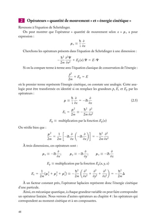 2

Opérateurs « quantité de mouvement » et « énergie cinétique »

Revenons à l’équation de Schrödinger.
On peut montrer que l’opérateur « quantité de mouvement selon x » px a pour
expression :
h ≠
px ≡
i ≠x
Cherchons les opérateurs présents dans l’équation de Schrödinger à une dimension :

−

h 2 ≠2 C
1 Ep (x).C 5 E · C
2m ≠x2

Si on la compare terme à terme avec l’équation classique de conservation de l’énergie :
p2
1 Ep 5 E
2m
où le premier terme représente l’énergie cinétique, on constate une analogie. Cette analogie peut être transformée en identité si on remplace les grandeurs p, Ec et Ep par les
opérateurs :
h ≠
≠
5 −ih
(2.5)
p≡
i ≠x
≠x
Ec 5

p2
h 2 ≠2
≡−
2m
2m ≠x2

Ep ≡ multiplication par la fonction Ep (x)
On vériﬁe bien que :
1
≠
p2
5
−ih
2m
2m
≠x

−ih

≠
≠x

5−

h 2 ≠2
2m ≠x2

À trois dimensions, ces opérateurs sont :
px ≡ −ih

≠
;
≠x

py ≡ −ih

≠
;
≠y

pz ≡ −ih

≠
≠z

Ep ≡ multiplication par la fonction Ep (x, y, z)
Ec 5

1
h2
(p2 1 p2 1 p2 ) ≡ −
x
y
z
2m
2m

≠2
≠2
≠2
1 21 2
≠x2
≠y
≠z

5−

h2
D
2m

À un facteur constant près, l’opérateur laplacien représente donc l’énergie cinétique
d’une particule.
Ainsi, en mécanique quantique, à chaque grandeur variable on peut faire correspondre
un opérateur linéaire. Nous verrons d’autres opérateurs au chapitre 4 : les opérateurs qui
correspondent au moment cinétique et à ses composantes.
48

 