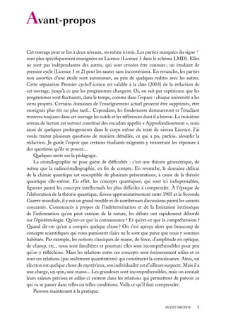 Avant-propos
Cet ouvrage peut se lire à deux niveaux, ou même à trois. Les parties marquées du signe ∗
sont plus spéciﬁquement enseignées en Licence (Licence 3 dans le schéma LMD). Elles
ne sont pas indépendantes des autres, qui sont censées être connues ; un étudiant de
premier cycle (Licence 1 et 2) peut les sauter sans inconvénient. En revanche, les parties
non assorties d’une étoile sont autonomes, au prix de quelques redites avec les autres.
Cette séparation Premier cycle/Licence est valable à la date (2003) de la rédaction de
cet ouvrage, jusqu’à ce que les programmes changent. Or, on sait par expérience que les
programmes sont ﬂuctuants, dans le temps, comme dans l’espace : chaque université a les
siens propres. Certains domaines de l’enseignement actuel peuvent être supprimés, être
enseignés plus tôt ou plus tard... Cependant, les fondements demeureront et l’étudiant
trouvera toujours dans cet ouvrage les outils et les références dont il a besoin. Le troisième
niveau de lecture est surtout constitué des encadrés appelés « Approfondissement », mais
aussi de quelques prolongements dans le corps même du texte de niveau Licence. J’ai
voulu traiter plusieurs questions de manière détaillée, ce qui a pu, parfois, alourdir la
rédaction. Je garde l’espoir que certains étudiants exigeants y trouveront les réponses à
des questions qu’ils se posent...
Quelques mots sur la pédagogie.
La cristallographie ne pose guère de difﬁcultés : c’est une théorie géométrique, de
même que la radiocristallographie, en ﬁn de compte. En revanche, le domaine délicat
de la chimie quantique est susceptible de plusieurs présentations, à cause de la théorie
quantique elle-même. En effet, les concepts quantiques, qui sont ici indispensables,
ﬁgurent parmi les concepts intellectuels les plus difﬁciles à comprendre. À l’époque de
l’élaboration de la théorie quantique, disons approximativement entre 1905 et la Seconde
Guerre mondiale, il y eut un grand trouble et de nombreuses discussions parmi les savants
concernés. Commencés à propos de l’indétermination et de la limitation intrinsèque
de l’information qu’on peut extraire de la nature, les débats ont rapidement débordé
sur l’épistémologie. Qu’est-ce que la connaissance ? Et qu’est-ce que la compréhension ?
Quand dit-on qu’on a compris quelque chose ? On s’est aperçu alors que beaucoup de
concepts scientiﬁques qui nous paraissent clairs ne le sont que parce que nous y sommes
habitués. Par exemple, les notions classiques de masse, de force, d’amplitude en optique,
de champ, etc., nous sont familières et pourtant elles sont incompréhensibles pour peu
qu’on y réﬂéchisse. Mais les relations entre ces concepts sont éminemment utiles et ce
sont ces relations (pas seulement quantitatives) qui constituent la connaissance. Ainsi, un
électron est quelque chose de mystérieux, son individualité est d’ailleurs suspecte. Mais il a
une charge, un spin, une masse... Les grandeurs sont incompréhensibles, mais on connaît
leurs valeurs précises et celles-ci entrent dans les relations qui permettent de prévoir ce
qui va se passer dans telles ou telles conditions. Voilà ce qu’il faut comprendre.
Passons maintenant à la pratique.
AVANT-PROPOS

5

 