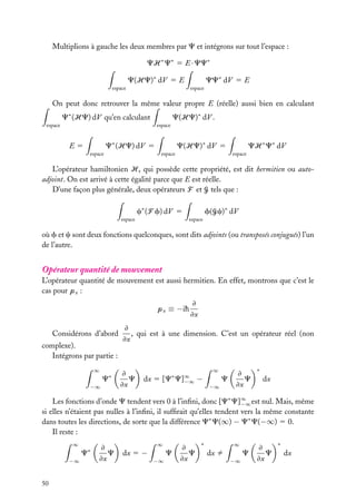 Multiplions à gauche les deux membres par C et intégrons sur tout l’espace :
CH ∗ C∗ 5 E · CC∗
C(HC)∗ dV 5 E

CC∗ dV 5 E

espace

espace

On peut donc retrouver la même valeur propre E (réelle) aussi bien en calculant
C∗ (HC) dV qu’en calculant

C(HC)∗ dV .

espace

espace

C∗ (HC) dV 5

E5
espace

C(HC)∗ dV 5
espace

CH ∗ C∗ dV
espace

L’opérateur hamiltonien H, qui possède cette propriété, est dit hermitien ou autoadjoint. On est arrivé à cette égalité parce que E est réelle.
D’une façon plus générale, deux opérateurs F et G tels que :
c∗ (F f) dV 5
espace

f(Gc)∗ dV
espace

où f et c sont deux fonctions quelconques, sont dits adjoints (ou transposés conjugués) l’un
de l’autre.

Opérateur quantité de mouvement
L’opérateur quantité de mouvement est aussi hermitien. En effet, montrons que c’est le
cas pour px :
px ≡ −ih
Considérons d’abord
complexe).
Intégrons par partie :
∞

∗

C
−∞

≠
≠x

≠
, qui est à une dimension. C’est un opérateur réel (non
≠x

≠
C
≠x

∗

dx 5 [C

C]∞
−∞

−

∞

C
−∞

≠
C
≠x

∗

dx

Les fonctions d’onde C tendent vers 0 à l’inﬁni, donc [C∗ C]∞ est nul. Mais, même
−∞
si elles n’étaient pas nulles à l’inﬁni, il sufﬁrait qu’elles tendent vers la même constante
dans toutes les directions, de sorte que la différence C∗ C(∞) − C∗ C(−∞) 5 0.
Il reste :
∞

∗

C
−∞

50

≠
C
≠x

dx 5 −

∞

C
−∞

≠
C
≠x

∗

∞

dx ﬁ

C
−∞

≠
C
≠x

∗

dx

 