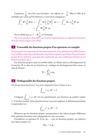 ≠
≠
n’est donc pas hermitien : son adjoint est − . Mais il sufﬁt de le
≠x
≠x
multiplier par i pour qu’il le devienne, à cause de la conjugaison :
L’opérateur
∞

≠
C i C dx 5 −
≠x
−∞
∗

∞

≠
C i C
≠x
−∞
∞
≠
Ci C∗ dx
5
≠x
−∞

∗

dx 5 −

∞
−∞

C(−i)

≠ ∗
C dx
≠x

≠
est hermitien.
≠x
Ainsi une grandeur observable sera toujours représentée par un opérateur hermitien,
dont les valeurs propres sont réelles.
On en déduit que px ≡ −ih

5

L’ensemble des fonctions propres d’un opérateur est complet

Une propriété très importante des fonctions propres cm d’un opérateur est qu’elles forment
un ensemble complet {cm } de fonctions. Une fonction quelconque C qui n’est pas fonction
propre de cet opérateur, peut alors être représentée par une combinaison linéaire de ces
fonctions propres {cm }.
Ces fonctions propres étant en nombre inﬁni, on obtient ainsi un développement de
la fonction C en série de ces fonctions cm , analogue au développement bien connu en
série de Fourier :
∞

am cm

C5
m50

6

Orthogonalité des fonctions propres

On dit que deux fonctions f et g sont orthogonales l’une à l’autre si on a :
f · g · dV 5 0
espace

f · g · dV est une généralisation aux fonctions du produit scalaire

L’intégrale
espace

v · w de deux vecteurs. Si les deux fonctions f et g sont complexes, la déﬁnition précédente
est généralisée en :
f ∗ · g · dV 5 0
espace

Montrons que les fonctions propres correspondant à des valeurs propres différentes
d’un opérateur hermitien sont orthogonales les unes aux autres.
Considérons un opérateur O. Si c1 , c2 , ... sont ses fonctions propres, son équation
aux valeurs propres est :
Ocn 5 ln cn
2. LA MÉCANIQUE QUANTIQUE

51

 