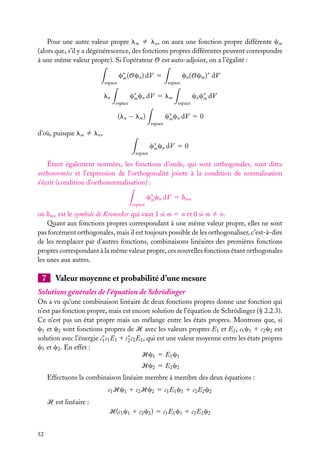 Pour une autre valeur propre lm ﬁ ln , on aura une fonction propre différente cm
(alors que, s’il y a dégénérescence, des fonctions propres différentes peuvent correspondre
à une même valeur propre). Si l’opérateur O est auto-adjoint, on a l’égalité :
espace

c∗ (Ocn ) dV 5
m

ln
espace

cn (Ocm )∗ dV
espace

c∗ cn dV 5 lm
m

(ln − lm )
espace

espace

cn c∗ dV
m

c∗ cn dV 5 0
m

d’où, puisque lm ﬁ ln ,
espace

c∗ cn dV 5 0
m

Étant également normées, les fonctions d’onde, qui sont orthogonales, sont dites
orthonormées et l’expression de l’orthogonalité jointe à la condition de normalisation
s’écrit (condition d’orthonormalisation) :
espace

c∗ cn dV 5 dmn
m

où dmn est le symbole de Kronecker qui vaut 1 si m 5 n et 0 si m ﬁ n.
Quant aux fonctions propres correspondant à une même valeur propre, elles ne sont
pas forcément orthogonales, mais il est toujours possible de les orthogonaliser, c’est-à-dire
de les remplacer par d’autres fonctions, combinaisons linéaires des premières fonctions
propres correspondant à la même valeur propre, ces nouvelles fonctions étant orthogonales
les unes aux autres.

7

Valeur moyenne et probabilité d’une mesure

Solutions générales de l’équation de Schrödinger
On a vu qu’une combinaison linéaire de deux fonctions propres donne une fonction qui
n’est pas fonction propre, mais est encore solution de l’équation de Schrödinger (§ 2.2.3).
Ce n’est pas un état propre mais un mélange entre les états propres. Montrons que, si
c1 et c2 sont fonctions propres de H avec les valeurs propres E1 et E2 , c1 c1 1 c2 c2 est
solution avec l’énergie c∗ c1 E1 1 c∗ c2 E2 , qui est une valeur moyenne entre les états propres
1
2
c1 et c2 . En effet :
Hc1 5 E1 c1
Hc2 5 E2 c2
Effectuons la combinaison linéaire membre à membre des deux équations :
c1 Hc1 1 c2 Hc2 5 c1 E1 c1 1 c2 E2 c2
H est linéaire :
H(c1 c1 1 c2 c2 ) 5 c1 E1 c1 1 c2 E2 c2
52

 