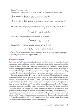 Posons C ≡ c1 c1 1 c2 c2 .
Multiplions à gauche par C∗ 5 (c1 c1 1 c2 c2 )∗ et intégrons sur tout l’espace :
C∗ HC dV 5

(c1 c1 1 c2 c2 )∗ (c1 E1 c1 1 c2 E2 c2 ) dV

C∗ HC dV 5

(c∗ c1 E1 c∗ c1 1 c∗ c2 E2 c∗ c2 1 c∗ c1 E1 c∗ c1 1 c∗ c2 E2 c∗ c2 ) dV
1
1
1
1
2
2
2
2

Or, les fonctions propres cj sont orthonormées :

c∗ ck dV 5 djk . Il reste donc :
j

C∗ HC dV 5 c∗ c1 E1 1 c∗ c2 E2
1
2
C 5 c1 c1 1 c2 c2 devant aussi être normée, on en déduit :
C∗ C dV 5 c∗ c1 1 c∗ c2 5 1
1
2
Donc c∗ c1 E1 1 c∗ c2 E2 est la valeur moyenne E de E1 et E2 :
1
2
E 5 c∗ c1 E1 1 c∗ c2 E2 5 |c1 |2 E1 1 |c2 |2 E2
1
2

|c1 |2 et |c2 |2 étant les probabilités (comprises entre 0 et 1) de chacune des valeurs propres :
la valeur E1 est mesurée avec la probabilité |c1 |2 .

Résultats de mesure
Supposons que la fonction d’onde c1 décrive un état d’un système physique dans lequel,
en mesurant plusieurs fois une certaine grandeur physique décrite par un opérateur (par
exemple l’énergie, décrite par l’opérateur hamiltonien), on obtienne à chaque fois une
certaine valeur propre déterminée E1 , et que la fonction c2 décrive un état dans lequel la
mesure de la même grandeur donne toujours la valeur propre E2 . Ces deux états c1 et c2
sont alors des états propres de l’opérateur représentant la grandeur que l’on mesure.
Formons la superposition C 5 c1 c1 1 c2 c2 de ces états. Cela signiﬁe que le système
est maintenant dans un état qui n’est plus un état propre de l’opérateur considéré, et qu’il
« oscille » en passant d’un état propre à l’autre. Quel résultat donnera alors la mesure de
la grandeur correspondante ? En mécanique classique, la grandeur considérée prendrait,
dans le nouvel état décrit par C, une valeur intermédiaire entre E1 et E2 . Mais, en
mécanique quantique, quand les valeurs propres sont discrètes, c’est-à-dire quantiﬁées
(niveaux d’énergie par exemple, ou valeurs du moment cinétique), la mesure de cette
grandeur à l’état « mélangé » C donnera encore soit exactement E1 , soit exactement E2 . Il
n’y a pas d’autre valeur possible. Mais dans cet état « mélange », on mesurera parfois une
valeur, parfois l’autre, et beaucoup de mesures successives donneront les deux valeurs E1
et E2 avec les probabilités |c1 |2 et |c2 |2 respectivement. Ainsi la distribution des résultats
de ces mesures se présentera sous forme de probabilités.
2. LA MÉCANIQUE QUANTIQUE

53

 