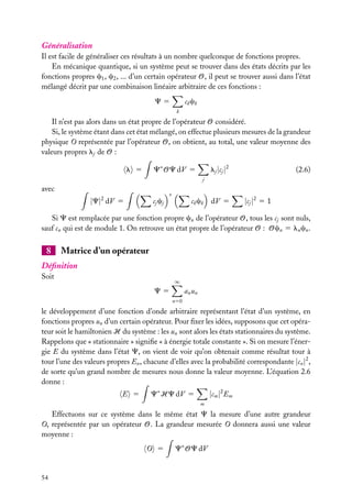 Généralisation
Il est facile de généraliser ces résultats à un nombre quelconque de fonctions propres.
En mécanique quantique, si un système peut se trouver dans des états décrits par les
fonctions propres c1 , c2 , ... d’un certain opérateur O, il peut se trouver aussi dans l’état
mélangé décrit par une combinaison linéaire arbitraire de ces fonctions :
ck ck

C5
k

Il n’est pas alors dans un état propre de l’opérateur O considéré.
Si, le système étant dans cet état mélangé, on effectue plusieurs mesures de la grandeur
physique O représentée par l’opérateur O, on obtient, au total, une valeur moyenne des
valeurs propres lj de O :
C∗ OC dV 5

l 5

lj |cj |2

(2.6)

j

avec

|C|2 dV 5

cj cj

∗

ck ck

dV 5

|cj |2 5 1

Si C est remplacée par une fonction propre cn de l’opérateur O, tous les cj sont nuls,
sauf cn qui est de module 1. On retrouve un état propre de l’opérateur O : Ocn 5 ln cn .

8

Matrice d’un opérateur

Déﬁnition
Soit

∞

a n un

C5
n50

le développement d’une fonction d’onde arbitraire représentant l’état d’un système, en
fonctions propres un d’un certain opérateur. Pour ﬁxer les idées, supposons que cet opérateur soit le hamiltonien H du système : les un sont alors les états stationnaires du système.
Rappelons que « stationnaire » signiﬁe « à énergie totale constante ». Si on mesure l’énergie E du système dans l’état C, on vient de voir qu’on obtenait comme résultat tour à
tour l’une des valeurs propres En , chacune d’elles avec la probabilité correspondante |cn |2 ,
de sorte qu’un grand nombre de mesures nous donne la valeur moyenne. L’équation 2.6
donne :
E 5

C∗ HC dV 5

|cm |2 Em
m

Effectuons sur ce système dans le même état C la mesure d’une autre grandeur
O, représentée par un opérateur O. La grandeur mesurée O donnera aussi une valeur
moyenne :
O 5

54

C∗ OC dV

 