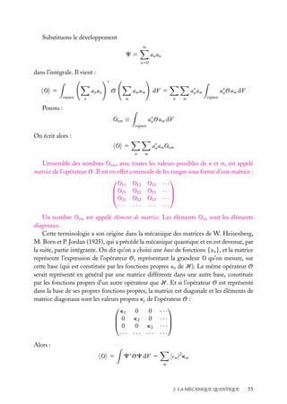 Substituons le développement
∞

a n un

C5
n50

dans l’intégrale. Il vient :
∗

O 5

a n un
espace

a m um

O

n

∗
an am

dV 5

m

n

m

espace

u∗ Oum dV
n

Posons :
Onm ≡
espace

u∗ Oum dV
n

On écrit alors :
∗
an am Onm

O 5
n

m

L’ensemble des nombres Onm , avec toutes les valeurs possibles de n et m, est appelé
matrice de l’opérateur O. Il est en effet commode de les ranger sous forme d’une matrice :


O11 O12 O13 · · ·
O21 O22 O23 · · ·

O
31 O32 O33 · · ·
··· ··· ··· ···
Un nombre Onm est appelé élément de matrice. Les éléments Onn sont les éléments
diagonaux.
Cette terminologie a son origine dans la mécanique des matrices de W. Heisenberg,
M. Born et P. Jordan (1925), qui a précédé la mécanique quantique et en est devenue, par
la suite, partie intégrante. On dit qu’on a choisi une base de fonctions {un }, et la matrice
représente l’expression de l’opérateur O, représentant la grandeur O qu’on mesure, sur
cette base (qui est constituée par les fonctions propres un de H). Le même opérateur O
serait représenté en général par une matrice différente dans une autre base, constituée
par les fonctions propres d’un autre opérateur que H. Et si l’opérateur O est représenté
dans la base de ses propres fonctions propres, la matrice est diagonale et les éléments de
matrice diagonaux sont les valeurs propres kj de l’opérateur O :


k1 0
0 ···
 0 k2 0 · · ·
0
0 k3 · · ·
··· ··· ··· ···
Alors :
O 5

C∗ OC dV 5

|cm |2 km
m

2. LA MÉCANIQUE QUANTIQUE

55

 