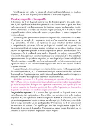 C’est le cas de E , on l’a vu, lorsque H est représenté dans la base de ses fonctions
propres um . H est alors diagonal (c’est-à-dire que sa matrice est diagonale).

Grandeurs compatibles et incompatibles
Si la matrice de O est diagonale dans la base des fonctions propres d’un autre opérateur P , cela signiﬁe que les fonctions propres de O et P coïncident, et qu’on peut donc,
en les rapportant à cette base commune de fonctions propres, les diagonaliser simultanément. Rapportés à ce système de fonctions propres commun, O et P ont des valeurs
propres bien déterminées, qui sont les valeurs que peut donner la mesure des grandeurs
correspondantes.
Montrons que les opérateurs simultanément diagonalisables commutent : P O 5 OP .
C’est le cas, par exemple, des composantes px et py d’une quantité de mouvement : px
et py commutent. En effet, si on représente ces deux opérateurs par leurs matrices,
la composition des opérateurs s’effectue par le produit matriciel, qui, en général, n’est
pas commutatif. Mais ici, puisque les deux opérateurs ont les mêmes fonctions propres,
on peut les représenter par leurs matrices diagonales en prenant pour base leurs fonctions propres. Or, le produit de deux matrices diagonales est toujours commutatif. Par
conséquent, deux opérateurs simultanément diagonaux commutent. Ces deux opérateurs
représentent donc des grandeurs compatibles, au sens du principe d’incertitude (§2.6.3).
Ainsi, les grandeurs compatibles sont les grandeurs dont les opérateurs commutent, ce qui
équivaut à dire qu’ils sont simultanément diagonalisables dans la base de leurs fonctions
propres communes.
Si, au contraire, les deux grandeurs sont incompatibles, comme c’est le cas, par exemple,
des deux composantes Lz et Ly d’un moment cinétique, alors aucun des deux opérateurs
de ce couple ne s’exprimera par une matrice diagonale dans la base des fonctions propres
de l’autre opérateur du couple et ces opérateurs ne commutent pas.
Ainsi deux opérateurs A et B qui ne commutent pas entre eux, c’est-à-dire tels que
AB ﬁ BA, ne sont pas simultanément diagonalisables, et correspondent à des grandeurs
qui sont incompatibles. Lorsque deux opérateurs commutent, cela signiﬁe qu’ils ont
le même ensemble de fonctions propres, et donc qu’ils s’expriment par des matrices
diagonales sur la base de ces fonctions propres communes.
Cas particulier important : Si la matrice d’un opérateur O est diagonale dans la base
particulière des états stationnaires un d’un système (qui sont, rappelons-le, les fonctions
propres de H), cela signiﬁe que les fonctions propres de O et H coïncident, c’est-à-dire
que ces deux opérateurs commutent, et que les valeurs propres de O correspondent à des
états d’énergie constante. On dit que la grandeur O représentée par O est une constante
du mouvement du système. Cela signiﬁe que, pour une énergie (valeur propre de H)
déterminée, la mesure de la grandeur O donnera une valeur propre déterminée de cet
opérateur et non une moyenne de plusieurs valeurs propres.

56

 