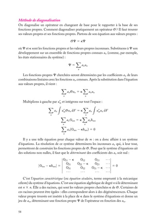 Méthode de diagonalisation
On diagonalise un opérateur en changeant de base pour le rapporter à la base de ses
fonctions propres. Comment diagonaliser pratiquement un opérateur O ? Il faut trouver
ses valeurs propres et ses fonctions propres. Partons de son équation aux valeurs propres :
OC 5 kC
où C et k sont les fonctions propres et les valeurs propres inconnues. Substituons à C son
développement sur un ensemble de fonctions propres connues un (comme, par exemple,
les états stationnaires du système) :
a n un

C5
n

Les fonctions propres C cherchées seront déterminées par les coefﬁcients an de leurs
combinaisons linéaires avec les fonctions un connues. Après la substitution dans l’équation
aux valeurs propres, il vient :
an Oun 5 k
n

a n un
n

Multiplions à gauche par u∗ et intégrons sur tout l’espace :
m
an

u∗ Oun dV 5 k
m

n

an

u∗ un dV
m

n

an Omn 5 k
n

an dmn
n

an (Omn − kdmn ) 5 0
n

Il y a une telle équation pour chaque valeur de m : on a donc affaire à un système
d’équations. La résolution de ce système déterminera les inconnues an qui, à leur tour,
permettront de construire les fonctions propres de O. Pour que le système d’équations ait
des solutions non nulles, il faut que le déterminant des coefﬁcients des an soit nul :
O11 − k
O12
O13
O21
O22 − k
O23
|Omn − kdmn | 5
O31
O32
O33 − k
···
···
···

···
···
50
···
···

C’est l’équation caractéristique (ou équation séculaire, terme emprunté à la mécanique
céleste) du système d’équations. C’est une équation algébrique de degré n si le déterminant
est n 3 n. Elle a des racines, qui sont les valeurs propres cherchées k de O. Certaines de
ces racines peuvent être égales : elles correspondent alors à des dégénérescences. Chaque
valeur propre trouvée est insérée à la place de k dans le système d’équations et donne un
jeu de an , déterminant une fonction propre C de l’opérateur en fonction des un .
58

 