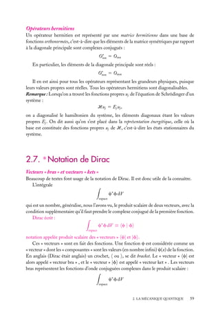 Opérateurs hermitiens
Un opérateur hermitien est représenté par une matrice hermitienne dans une base de
fonctions orthonormées, c’est-à-dire que les éléments de la matrice symétriques par rapport
à la diagonale principale sont complexes conjugués :
O∗ 5 Omn
nm
En particulier, les éléments de la diagonale principale sont réels :
O∗ 5 Omm
mm
Il en est ainsi pour tous les opérateurs représentant les grandeurs physiques, puisque
leurs valeurs propres sont réelles. Tous les opérateurs hermitiens sont diagonalisables.
Remarque : Lorsqu’on a trouvé les fonctions propres uj de l’équation de Schrödinger d’un
système :
Huj 5 Ej uj ,
on a diagonalisé le hamiltonien du système, les éléments diagonaux étant les valeurs
propres Ej . On dit aussi qu’on s’est placé dans la représentation énergétique, celle où la
base est constituée des fonctions propres uj de H, c’est-à-dire les états stationnaires du
système.

2.7. ∗ Notation de Dirac
Vecteurs « bras » et vecteurs « kets »
Beaucoup de textes font usage de la notation de Dirac. Il est donc utile de la connaître.
L’intégrale
c∗ f dV
espace

qui est un nombre, généralise, nous l’avons vu, le produit scalaire de deux vecteurs, avec la
condition supplémentaire qu’il faut prendre le complexe conjugué de la première fonction.
Dirac écrit :
c∗ f dV ≡ c | f
espace

notation appelée produit scalaire des « vecteurs » c| et |f .
Ces « vecteurs » sont en fait des fonctions. Une fonction c est considérée comme un
« vecteur » dont les « composantes » sont les valeurs (en nombre inﬁni) c(x) de la fonction.
En anglais (Dirac était anglais) un crochet, ou , se dit bracket. Le « vecteur » c| est
alors appelé « vecteur bra » , et le « vecteur » |f est appelé « vecteur ket » . Les vecteurs
bras représentent les fonctions d’onde conjuguées complexes dans le produit scalaire :
c∗ f dV
espace

2. LA MÉCANIQUE QUANTIQUE

59

 