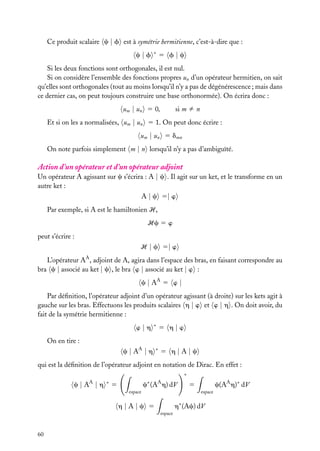 Ce produit scalaire c | f est à symétrie hermitienne, c’est-à-dire que :
c|f

∗

5 f|c

Si les deux fonctions sont orthogonales, il est nul.
Si on considère l’ensemble des fonctions propres un d’un opérateur hermitien, on sait
qu’elles sont orthogonales (tout au moins lorsqu’il n’y a pas de dégénérescence ; mais dans
ce dernier cas, on peut toujours construire une base orthonormée). On écrira donc :
um | un 5 0,

si m ﬁ n

Et si on les a normalisées, um | un 5 1. On peut donc écrire :
um | un 5 dmn
On note parfois simplement m | n lorsqu’il n’y a pas d’ambiguïté.

Action d’un opérateur et d’un opérateur adjoint
Un opérateur A agissant sur c s’écrira : A | c . Il agit sur un ket, et le transforme en un
autre ket :
A | c 5| w
Par exemple, si A est le hamiltonien H,
Hc 5 w
peut s’écrire :
H | c 5| w
L’opérateur AA , adjoint de A, agira dans l’espace des bras, en faisant correspondre au
bra c | associé au ket | c , le bra w | associé au ket | w :
c | AA 5 w |
Par déﬁnition, l’opérateur adjoint d’un opérateur agissant (à droite) sur les kets agit à
gauche sur les bras. Effectuons les produits scalaires h | w et w | h . On doit avoir, du
fait de la symétrie hermitienne :
w|h

∗

5 h|w

On en tire :
c | AA | h

∗

5 h|A|c

qui est la déﬁnition de l’opérateur adjoint en notation de Dirac. En effet :
∗

c|A |h
A

∗

∗

A

c (A h) dV

5
espace

espace

h∗ (Ac) dV

h|A|c 5
espace

60

c(AA h)∗ dV

5

 
