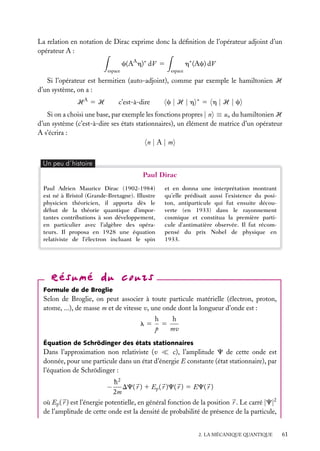 La relation en notation de Dirac exprime donc la déﬁnition de l’opérateur adjoint d’un
opérateur A :
c(AA h)∗ dV 5
espace

h∗ (Ac) dV
espace

Si l’opérateur est hermitien (auto-adjoint), comme par exemple le hamiltonien H
d’un système, on a :
HA 5 H

c|H |h

c’est-à-dire

∗

5 h|H |c

Si on a choisi une base, par exemple les fonctions propres | n ≡ un du hamiltonien H
d’un système (c’est-à-dire ses états stationnaires), un élément de matrice d’un opérateur
A s’écrira :
n|A|m
Un peu d´histoire

Paul Dirac
Paul Adrien Maurice Dirac (1902-1984)
est né à Bristol (Grande-Bretagne). Illustre
physicien théoricien, il apporta dès le
début de la théorie quantique d’importantes contributions à son développement,
en particulier avec l’algèbre des opérateurs. Il proposa en 1928 une équation
relativiste de l’électron incluant le spin

et en donna une interprétation montrant
qu’elle prédisait aussi l’existence du positon, antiparticule qui fut ensuite découverte (en 1933) dans le rayonnement
cosmique et constitua la première particule d’antimatière observée. Il fut récompensé du prix Nobel de physique en
1933.

Formule de de Broglie

Selon de Broglie, on peut associer à toute particule matérielle (électron, proton,
atome, ...), de masse m et de vitesse v, une onde dont la longueur d’onde est :
l5

h
h
5
p
mv

Équation de Schrödinger des états stationnaires

Dans l’approximation non relativiste (v
c), l’amplitude C de cette onde est
donnée, pour une particule dans un état d’énergie E constante (état stationnaire), par
l’équation de Schrödinger :
h2
DC( r ) 1 Ep ( r )C( r ) 5 EC( r )
2m
où Ep ( r ) est l’énergie potentielle, en général fonction de la position r . Le carré |C|2
de l’amplitude de cette onde est la densité de probabilité de présence de la particule,

−

2. LA MÉCANIQUE QUANTIQUE

61

 