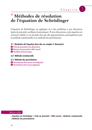C h a p i t r e

∗ Méthodes de résolution

3

de l’équation de Schrödinger

L’équation de Schrödinger est appliquée ici à des problèmes à une dimension
(puits de potentiel, oscillateur harmonique). À trois dimensions, cette équation est
rarement soluble, et on procède alors par des approximations, principalement par
la méthode variationnelle et la méthode des perturbations.
3.1 Résolution de l’équation dans des cas simples (1 dimension)
1 Puits de potentiel à une dimension
2 Barrière de potentiel et effet tunnel
3 Oscillateur harmonique
3.2 Méthode variationnelle
3.3 Méthode des perturbations
1 Perturbation d’un niveau non dégénéré
2 Perturbation d’un niveau dégénéré

Mots-clés
• Équation de Schrödinger • Puits de potentiel • Effet tunnel • Méthode variationnelle
• Méthode des perturbations

64

 