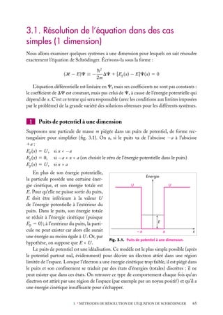 3.1. Résolution de l’équation dans des cas
simples (1 dimension)
Nous allons examiner quelques systèmes à une dimension pour lesquels on sait résoudre
exactement l’équation de Schrödinger. Écrivons-la sous la forme :
(H − E)C ≡ −

h2
DC 1 [Ep (x) − E]C(x) 5 0
2m

L’équation différentielle est linéaire en C, mais ses coefﬁcients ne sont pas constants :
le coefﬁcient de DC est constant, mais pas celui de C, à cause de l’énergie potentielle qui
dépend de x. C’est ce terme qui sera responsable (avec les conditions aux limites imposées
par le problème) de la grande variété des solutions obtenues pour les différents systèmes.

1

Puits de potentiel à une dimension

Supposons une particule de masse m piégée dans un puits de potentiel, de forme rectangulaire pour simpliﬁer (ﬁg. 3.1). On a, si le puits va de l’abscisse −a à l’abscisse
1a :
Ep (x) 5 U , si x < −a
Ep (x) 5 0, si −a < x < a (on choisit le zéro de l’énergie potentielle dans le puits)
Ep (x) 5 U , si x > a
En plus de son énergie potentielle,
Énergie
la particule possède une certaine énerU
U
gie cinétique, et son énergie totale est
E. Pour qu’elle ne puisse sortir du puits,
E doit être inférieure à la valeur U
de l’énergie potentielle à l’extérieur du
puits. Dans le puits, son énergie totale
se réduit à l’énergie cinétique (puisque
E
Ep 5 0) ; à l’extérieur du puits, la particule ne peut exister car alors elle aurait
–a
a
x
une énergie au moins égale à U . Or, par
Fig. 3.1. Puits de potentiel à une dimension.
hypothèse, on suppose que E < U .
Le puits de potentiel est une idéalisation. Ce modèle est le plus simple possible (après
le potentiel partout nul, évidemment) pour décrire un électron attiré dans une région
limitée de l’espace. Lorsque l’électron a une énergie cinétique trop faible, il est piégé dans
le puits et son conﬁnement se traduit par des états d’énergies (totales) discrètes : il ne
peut exister que dans ces états. On retrouve ce type de comportement chaque fois qu’un
électron est attiré par une région de l’espace (par exemple par un noyau positif ) et qu’il a
une énergie cinétique insufﬁsante pour s’échapper.
3. ∗ MÉTHODES DE RÉSOLUTION DE L’ÉQUATION DE SCHRÖDINGER

65

 