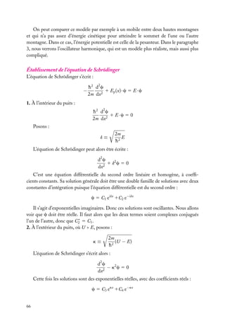 On peut comparer ce modèle par exemple à un mobile entre deux hautes montagnes
et qui n’a pas assez d’énergie cinétique pour atteindre le sommet de l’une ou l’autre
montagne. Dans ce cas, l’énergie potentielle est celle de la pesanteur. Dans le paragraphe
3, nous verrons l’oscillateur harmonique, qui est un modèle plus réaliste, mais aussi plus
compliqué.

Établissement de l’équation de Schrödinger
L’équation de Schrödinger s’écrit :

−

h 2 d2 c
1 Ep (x) · c 5 E · c
2m dx2

1. À l’intérieur du puits :
h 2 d2 c
1 E ·c 5 0
2m dx2
Posons :
2m
E
h2

k≡

L’équation de Schrödinger peut alors être écrite :
2

dc
1 k2 c 5 0
dx2
C’est une équation différentielle du second ordre linéaire et homogène, à coefﬁcients constants. Sa solution générale doit être une double famille de solutions avec deux
constantes d’intégration puisque l’équation différentielle est du second ordre :
c 5 C1 eikx 1C2 e−ikx
Il s’agit d’exponentielles imaginaires. Donc ces solutions sont oscillantes. Nous allons
voir que c doit être réelle. Il faut alors que les deux termes soient complexes conjugués
∗
l’un de l’autre, donc que C2 5 C1 .
2. À l’extérieur du puits, où U > E, posons :
k≡

2m
(U − E)
h2

L’équation de Schrödinger s’écrit alors :
d2 c
− k2 c 5 0
dx2
Cette fois les solutions sont des exponentielles réelles, avec des coefﬁcients réels :
c 5 C3 ekx 1C4 e−kx
66

 