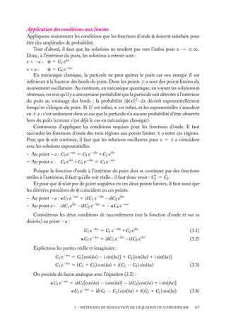 Application des conditions aux limites
Appliquons maintenant les conditions que les fonctions d’onde c doivent satisfaire pour
être des amplitudes de probabilité.
Tout d’abord, il faut que les solutions ne tendent pas vers l’inﬁni pour x → ± ∞.
Donc, à l’extérieur du puits, les solutions à retenir sont :
x < −a : c 5 C3 ekx
x>a:
c 5 C4 e−kx
En mécanique classique, la particule ne peut quitter le puits car son énergie E est
inférieure à la hauteur des bords du puits. Donc les points ± a sont des points limites du
mouvement oscillatoire. Au contraire, en mécanique quantique, en voyant les solutions c
obtenues, on voit qu’il y a une certaine probabilité que la particule soit détectée à l’extérieur
du puits au voisinage des bords : la probabilité |c(x)|2 · dx décroît exponentiellement
lorsqu’on s’éloigne du puits. Si U est inﬁni, k est inﬁni, et les exponentielles s’annulent
en ± a : c’est seulement dans ce cas que la particule n’a aucune probabilité d’être observée
hors du puits (comme c’est déjà le cas en mécanique classique).
Continuons d’appliquer les conditions requises pour les fonctions d’onde. Il faut
raccorder les fonctions d’onde des trois régions aux points limites ± a entre ces régions.
Pour que c soit continue, il faut que les solutions oscillantes pour x 5 ± a coïncident
avec les solutions exponentielles.
– Au point −a : C3 e−ka 5 C1 e−ika 1C2 eika
– Au point a :

C1 eika 1C2 e−ika 5 C4 e−ka

Puisque la fonction d’onde à l’intérieur du puits doit se continuer par des fonctions
∗
réelles à l’extérieur, il faut qu’elle soit réelle : il faut donc avoir : C2 5 C1 .
Et pour que c n’ait pas de point anguleux en ces deux points limites, il faut aussi que
les dérivées premières de c coïncident en ces points.
– Au point −a : kC3 e−ka 5 ikC1 e−ika −ikC2 eika
– Au point a :

ikC1 eika −ikC2 e−ika 5 −kC4 e−ka

Considérons les deux conditions de raccordement (sur la fonction d’onde et sur sa
dérivée) au point −a :
C3 e−ka 5 C1 e−ika 1C2 eika
kC3 e

−ka

−ika

5 ikC1 e

−ikC2 e

(3.1)
ika

(3.2)

Explicitons les parties réelle et imaginaire :
C3 e−ka 5 C1 [cos(ka) − i sin(ka)] 1 C2 [cos(ka) 1 i sin(ka)]
C3 e−ka 5 (C1 1 C2 ) cos(ka) 1 i(C2 − C1 ) sin(ka)

(3.3)

On procède de façon analogue avec l’équation (3.2) :
kC3 e−ka 5 ikC1 [cos(ka) − i sin(ka)] − ikC2 [cos(ka) 1 i sin(ka)]
kC3 e−ka 5 ik(C1 − C2 ) cos(ka) 1 k(C1 1 C2 ) sin(ka)
3. ∗ MÉTHODES DE RÉSOLUTION DE L’ÉQUATION DE SCHRÖDINGER

(3.4)
67

 