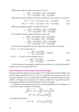 Effectuons le rapport membre à membre (3.4)/(3.3) :
ik(C1 − C2 ) cos(ka) 1 k(C1 1 C2 ) sin(ka)
(C1 1 C2 ) cos(ka) − i(C1 − C2 ) sin(ka)
Raisonnant de façon identique sur les deux conditions à suivre au point a, on arrive à :
k5

C4 e−ka 5 (C1 1 C2 ) cos(ka) 1 i(C1 − C2 ) sin(ka)

−kC4 e

−ka

5 ik(C1 − C2 ) cos(ka) − k(C1 1 C2 ) sin(ka)

(3.5)
(3.6)

Effectuons le rapport membre à membre (3.6)/(3.5) :
ik(C1 − C2 ) cos(ka) − k(C1 1 C2 ) sin(ka)
(C1 1 C2 ) cos(ka) 1 i(C1 − C2 ) sin(ka)
En considérant les deux rapports obtenus, on doit avoir :

−k 5

ik(C1 − C2 ) cos(ka) 1 k(C1 1 C2 ) sin(ka)
(C1 1 C2 ) cos(ka) − i(C1 − C2 ) sin(ka)
−ik(C1 − C2 ) cos(ka) 1 k(C1 1 C2 ) sin(ka)
5
(C1 1 C2 ) cos(ka) 1 i(C1 − C2 ) sin(ka)
On ne peut avoir l’égalité de ces deux rapports que dans les deux cas suivants :
k5

– soit C1 5 C2 , qui est alors réel, et :
k(C1 1 C2 ) sin(ka)
5 k tan(ka)
(C1 1 C2 ) cos(ka)
– soit C1 5 −C2 , qui est alors imaginaire pur, et :
k5

k5

ik(C1 − C2 ) cos(ka)
5 −k cotan(ka)
−i(C1 − C2 ) sin(ka)

(3.7)

(3.8)

Ces deux équations sont appelées équations transcendantes, car elles contiennent des
fonctions qui ne sont pas des polynômes.

Détermination des valeurs propres (niveaux d’énergie)
En général, les deux équations transcendantes (3.7) et (3.8) ne peuvent être vériﬁées, sauf
pour des valeurs particulières de k et k. Or, k et k dépendent de constantes (m, h) ou de
constantes imposées (U, a) ; le seul paramètre ajustable pour que les deux équations soient
vériﬁées est l’énergie E de la particule. Les valeurs possibles de E (qui solutionnent les
deux équations) forment un ensemble discret de niveaux d’énergie.
Les équations transcendantes peuvent être résolues graphiquement. En remplaçant k
et k par leurs valeurs, la relation (3.7) devient :
2m
2m
2m
(U − E) 5
E · tan[a
E]
2
2
h
h
h2
√
√
√
a
U − E 5 E . tan
2mE
h
et la relation (3.8) devient :
√
√
√
a
U − E 5 − E. cotan
2mE
h
68

 