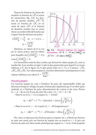 Traçons les fonctions de chacun des
√
U–E
membres en fonction de E et notons
U
les intersections (ﬁg. 3.2). √ foncLa
tion du premier membre,
√ U − E,
E, est un
tracée en fonction de
√
cercle de rayon U , et la fonction
du deuxième membre (tan ou cotan)
donne un nombre inﬁni de branches qui
coupent l’axe des abscisses aux points :
√
a
p
où n 5 1, 2, 3, . . .
2mE 5 n
h
2
U
E1
n2 p 2 h 2
h
E
E2
E3
E4
E5
8ma2
2a 2m
Attention, ces valeurs de E ne sont Fig. 3.2. Résolution graphique des équations
pas les valeurs propres, mais les valeurs transcendantes √U − E 5 √E · tan √2mE a et
√
a
h
2mE
5 0 et √U − E 5 −√E · cotan √2mE a .
pour lesquelles tan
h
h
√
a
cotan
2mE
5 0.
h
Les intersections entre les deux courbes, qui donnent les valeurs propres En , sont en
nombre ﬁni. Leur nombre est égal à 1 plus le plus grand entier pour lequel E est encore
√
inférieure à U . Sur la ﬁgure 3.2, le plus grand entier est 3 : il y a 4 niveaux : E1 ,
√ √ √
E2 , E3 , E4 . Ces valeurs propres En sont donc déterminées numériquement et sont
n2 p 2 h 2
toujours inférieures aux valeurs E 5
.
8ma2

Fonctions propres
Les fonctions propres cn sont, à l’extérieur du puits, des exponentielles réelles qui
décroissent lorsqu’on s’éloigne du puits, d’autant plus rapidement que U est élevé (puits
profond), et, à l’intérieur du puits, alternativement des cosinus et des sinus. Posons
∗
C1 5 A − iB, où A et B sont des réels. On a alors : C2 5 C1 5 A 1 iB.
– Dans le cas où C1 5 C2 (n impair), C1 5 A (réel) :
cn 5 A(eikx 1 e−ikx ) 5 2A cos(kx) 5 2A cos

2m
En x
h2

– Dans le cas où C1 5 −C2 (n pair), C1 5 −iB (imaginaire pur) :
cn 5 −iB(eikx − e−ikx ) 5 −2i2 B sin(kx) 5 2B sin

2m
En x
h2

On a donc en alternance des fonctions paires et impaires de x : d’abord une fonction
c1 paire sans nœud, puis une fonction c2 impaire avec un nœud en x 5 0, puis une
fonction c3 paire avec deux nœuds symétriques par rapport à x 5 0, etc. Cette propriété
3. ∗ MÉTHODES DE RÉSOLUTION DE L’ÉQUATION DE SCHRÖDINGER

69

 