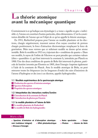 C h a p i t r e

1

La théorie atomique

avant la mécanique quantique
Contrairement à ce qu’indique son étymologie (« a-tome » signiﬁe en grec « indivisible »), l’atome est constitué d’autres particules, dites élémentaires. C’est la constitution détaillée de l’atome qui est l’objet de ce qu’on appelle la théorie atomique.
En 1911, Rutherford proposa pour l’atome un modèle planétaire où les électrons, chargés négativement, tournent autour d’un noyau constitué de protons
chargés positivement, la force d’attraction électrostatique remplaçant la force de
gravitation. Mais nous verrons que ce séduisant modèle ne donne qu’un atome
instable. Bohr le modiﬁa en 1913 en y injectant des « conditions de quanta ». Dans
son modèle, le rayon de l’orbite de l’électron ne peut prendre que certaines valeurs
(dites « quantiﬁées »), qui font intervenir la constante h, introduite par Planck en
1900. Une des deux conditions de quanta de Bohr fait intervenir le photon, particule de lumière inventée par Einstein en 1905, dont l’énergie s’exprime également
à l’aide de la constante de Planck. Avec le modèle atomique de Bohr, on peut
retrouver toutes les fréquences (ou les longueurs d’onde) des raies d’émissions de
l’atome d’hydrogène et des ions à un électron, appelés hydrogénoïdes.
1.1 Résultats expérimentaux de la spectroscopie atomique
1 Production des spectres d’émission atomique
2 Spectres d’absorption
3 Propriétés des spectres atomiques
1.2 Interprétation des interactions matière/lumière
1 L’introduction de la constante de Planck
2 L’introduction du photon par Einstein
1.3 Le modèle planétaire et l’atome de Bohr
1 Le modèle planétaire de Rutherford
2 Le modèle de Bohr des hydrogénoïdes

Mots-clés
• Spectres d’émission et d’absorption atomique

noir (radiateur intégral)

• Effet photoélectrique

• Raies spectrales
• Photon

• Corps

• Atome de Bohr

• Niveaux d’énergie

1. LA THÉORIE ATOMIQUE AVANT LA MÉCANIQUE QUANTIQUE

7

 