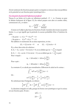 d’avoir seulement des fonctions propres paires ou impaires se retrouve dans tout problème
où le potentiel est une fonction paire (symétrique) de x.

Cas du puits de potentiel inﬁniment profond
Voyons le cas limite où le puits est inﬁniment profond : U 5 ∞. Comme on peut
le déduire facilement de la ﬁgure 3.2, les valeurs propres sont alors en nombre inﬁni,
commencent à E1 , et valent :
n2 p 2 h 2
n2 h 2
5
8ma2
8m(2a)2
Comme on l’a déjà vu plus haut, les fonctions d’onde s’annulent alors toutes aux points
limites ± a, ce qui signiﬁe que la particule n’a aucune probabilité d’être à l’extérieur du
puits.
En 5

– Au point −a : C1 e−ika 1C2 eika 5 0
– Au point a : C1 eika 1C2 e−ika 5 0
Par addition et soustraction de ces deux expressions, on tire :
(C1 1 C2 ) cos ka 5 0

(C1 − C2 ) sin ka 5 0

et

Il y a donc deux séries de solutions :

p
(n impair)
2
p
2. C1 5 −C2 : cos ka ﬁ 0 et sin ka 5 0 ; on en déduit que ka 5 n (n pair)
2
Pour n impair :
px
cn 5 2A cos(kx) 5 2A cos n
2a
Pour n pair :
px
cn 5 2B sin(kx) 5 2B sin n
2a
La constante C1 se calcule par normalisation. Effectuons le calcul sur le cosinus :
1. C1 5 C2 : cos ka 5 0 et sin ka ﬁ 0 ; on en déduit que ka 5 n

1a

4A2 cos2 n
−a

px
2a

dx 5 1

Or :

1
px
1
px
5 1 cos n
2a
2
2
a
En substituant dans l’intégrale, on obtient :
cos2 n

1 2
4A
2

1a
−a

1
dx 1 4A2
2

1a

cos n
−a

px
a

dx 5 1

La deuxième intégrale est nulle, puisque les bornes sont symétriques et que le cosinus
est une fonction paire. Il reste :
4A2 a 5 1
1
2A 5 √
a
70

 