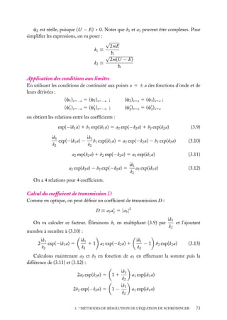 c2 est réelle, puisque (U − E) > 0. Noter que b1 et a3 peuvent être complexes. Pour
simpliﬁer les expressions, on va poser :
√
2mE
k1 ≡
√h
2m(U − E)
k2 ≡
h

Application des conditions aux limites
En utilisant les conditions de continuité aux points x 5 ± a des fonctions d’onde et de
leurs dérivées :
(c1 )x5−a 5 (c2 )x5−a ;

(c2 )x5a 5 (c3 )x5a ;

(c1 )x5−a 5 (c2 )x5−a ;

(c2 )x5a 5 (c3 )x5a

on obtient les relations entre les coefﬁcients :
exp(−ik1 a) 1 b1 exp(ik1 a) 5 a2 exp(−k2 a) 1 b2 exp(k2 a)

(3.9)

ik1
ik1
exp(−ik1 a) −
b1 exp(ik1 a) 5 a2 exp(−k2 a) − b2 exp(k2 a)
k2
k2

(3.10)

a2 exp(k2 a) 1 b2 exp(−k2 a) 5 a3 exp(ik1 a)

(3.11)

a2 exp(k2 a) − b2 exp(−k2 a) 5

ik1
a3 exp(ik1 a)
k2

(3.12)

On a 4 relations pour 4 coefﬁcients.

Calcul du coefﬁcient de transmission D
Comme en optique, on peut déﬁnir un coefﬁcient de transmission D :
∗
D ≡ a3 a3 5 |a3 |2

On va calculer ce facteur. Éliminons b1 en multipliant (3.9) par
membre à membre à (3.10) :
2

ik1
exp(−ik1 a) 5
k2

ik1
1 1 a2 exp(−k2 a) 1
k2

ik1
et l’ajoutant
k2

ik1
− 1 b2 exp(k2 a)
k2

(3.13)

Calculons maintenant a2 et b2 en fonction de a3 en effectuant la somme puis la
différence de (3.11) et (3.12) :
2a2 exp(k2 a) 5
2b2 exp(−k2 a) 5

ik1
k2
ik1
1−
k2
11

a3 exp(ik1 a)
a3 exp(ik1 a)

3. ∗ MÉTHODES DE RÉSOLUTION DE L’ÉQUATION DE SCHRÖDINGER

73

 